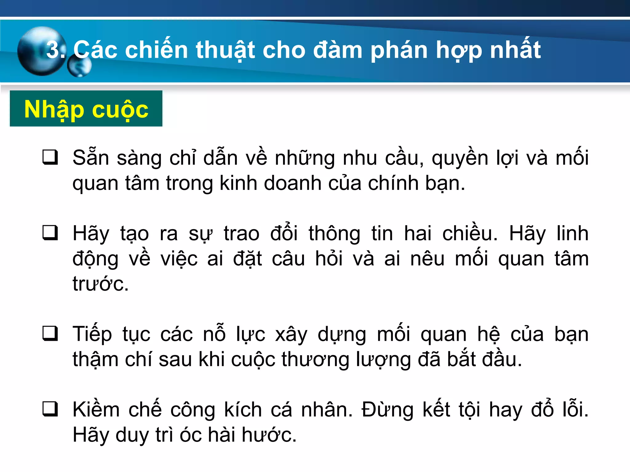 Nhập cuộc
 Sẵn sàng chỉ dẫn về những nhu cầu, quyền lợi và mối
quan tâm trong kinh doanh của chính bạn.
 Hãy tạo ra sự trao đổi thông tin hai chiều. Hãy linh
động về việc ai đặt câu hỏi và ai nêu mối quan tâm
trước.
 Tiếp tục các nỗ lực xây dựng mối quan hệ của bạn
thậm chí sau khi cuộc thương lượng đã bắt đầu.
 Kiềm chế công kích cá nhân. Đừng kết tội hay đổ lỗi.
Hãy duy trì óc hài hước.
3. Các chiến thuật cho đàm phán hợp nhất
 