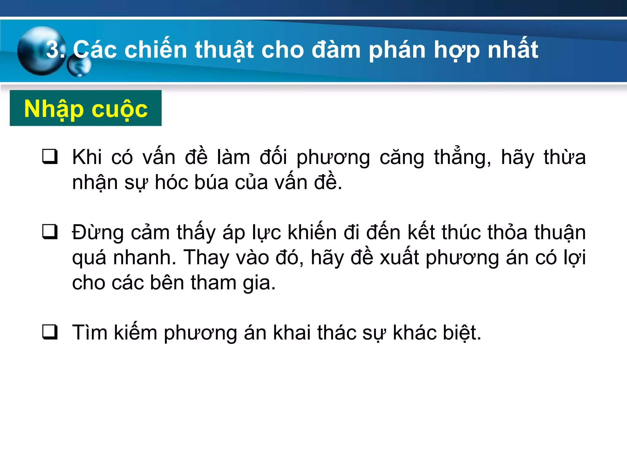 Nhập cuộc
 Khi có vấn đề làm đối phương căng thẳng, hãy thừa
nhận sự hóc búa của vấn đề.
 Đừng cảm thấy áp lực khiến đi đến kết thúc thỏa thuận
quá nhanh. Thay vào đó, hãy đề xuất phương án có lợi
cho các bên tham gia.
 Tìm kiếm phương án khai thác sự khác biệt.
3. Các chiến thuật cho đàm phán hợp nhất
 