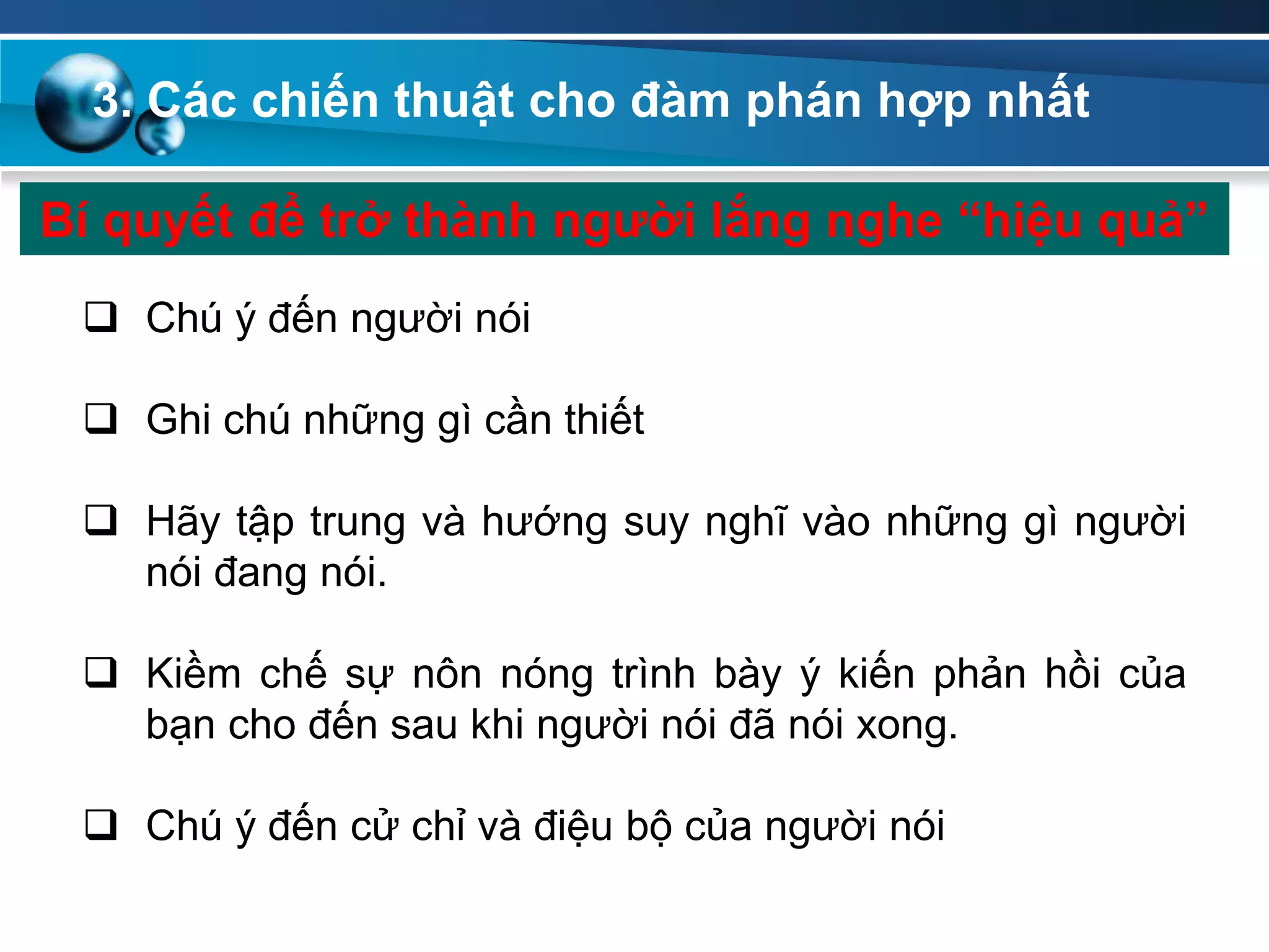 Bí quyết để trở thành ngƣời lắng nghe “hiệu quả”
 Chú ý đến người nói
 Ghi chú những gì cần thiết
 Hãy tập trung và hướng suy nghĩ vào những gì người
nói đang nói.
 Kiềm chế sự nôn nóng trình bày ý kiến phản hồi của
bạn cho đến sau khi người nói đã nói xong.
 Chú ý đến cử chỉ và điệu bộ của người nói
3. Các chiến thuật cho đàm phán hợp nhất
 