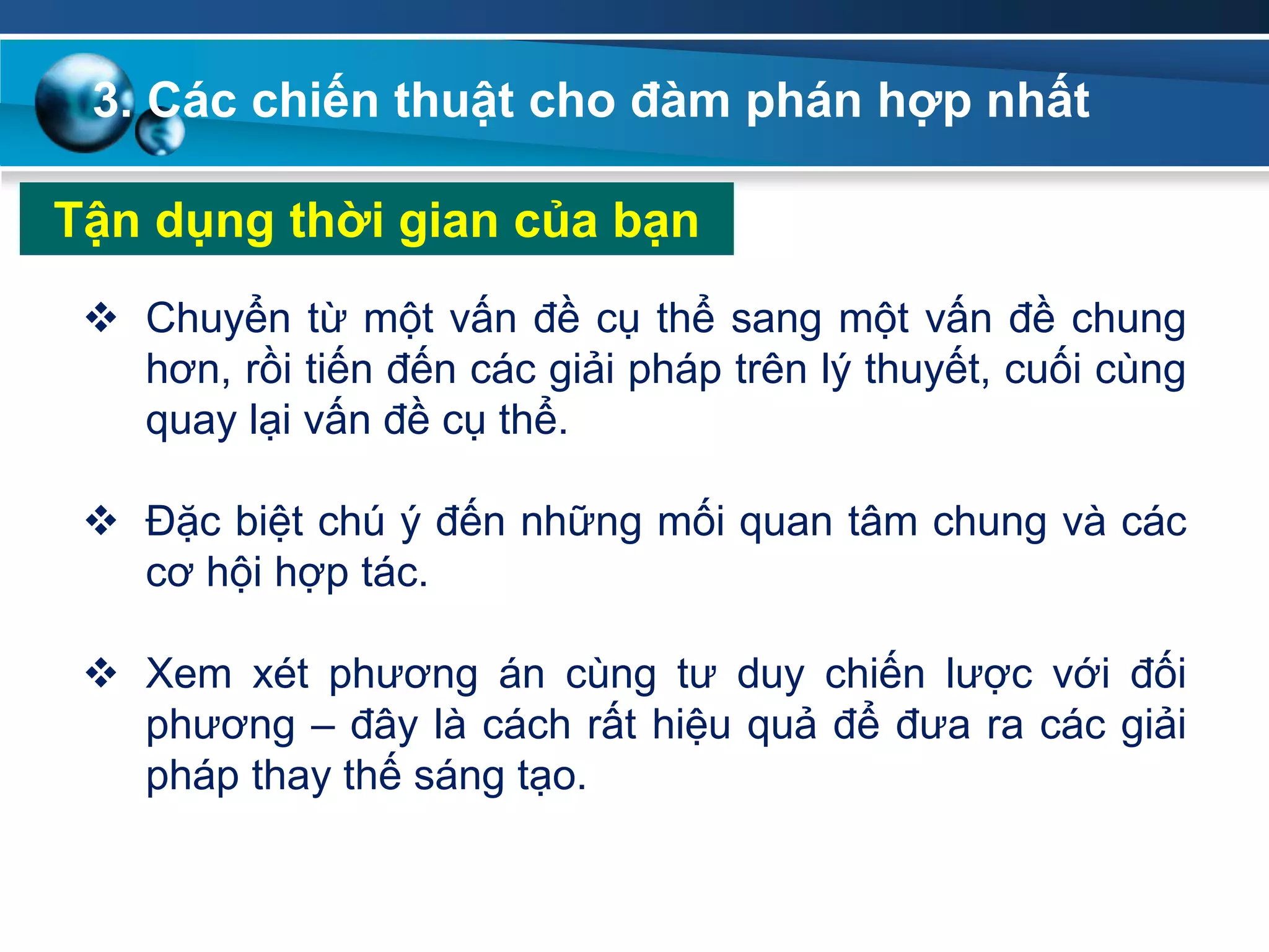 Tận dụng thời gian của bạn
 Chuyển từ một vấn đề cụ thể sang một vấn đề chung
hơn, rồi tiến đến các giải pháp trên lý thuyết, cuối cùng
quay lại vấn đề cụ thể.
 Đặc biệt chú ý đến những mối quan tâm chung và các
cơ hội hợp tác.
 Xem xét phương án cùng tư duy chiến lược với đối
phương – đây là cách rất hiệu quả để đưa ra các giải
pháp thay thế sáng tạo.
3. Các chiến thuật cho đàm phán hợp nhất
 