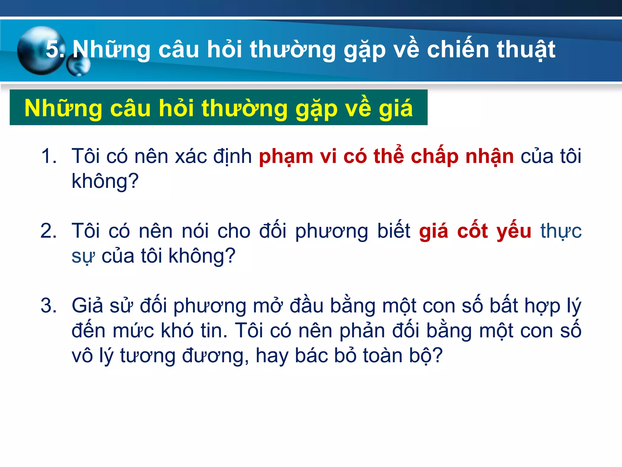 5. Những câu hỏi thƣờng gặp về chiến thuật
Những câu hỏi thƣờng gặp về giá
1. Tôi có nên xác định phạm vi có thể chấp nhận của tôi
không?
2. Tôi có nên nói cho đối phương biết giá cốt yếu thực
sự của tôi không?
3. Giả sử đối phương mở đầu bằng một con số bất hợp lý
đến mức khó tin. Tôi có nên phản đối bằng một con số
vô lý tương đương, hay bác bỏ toàn bộ?
 