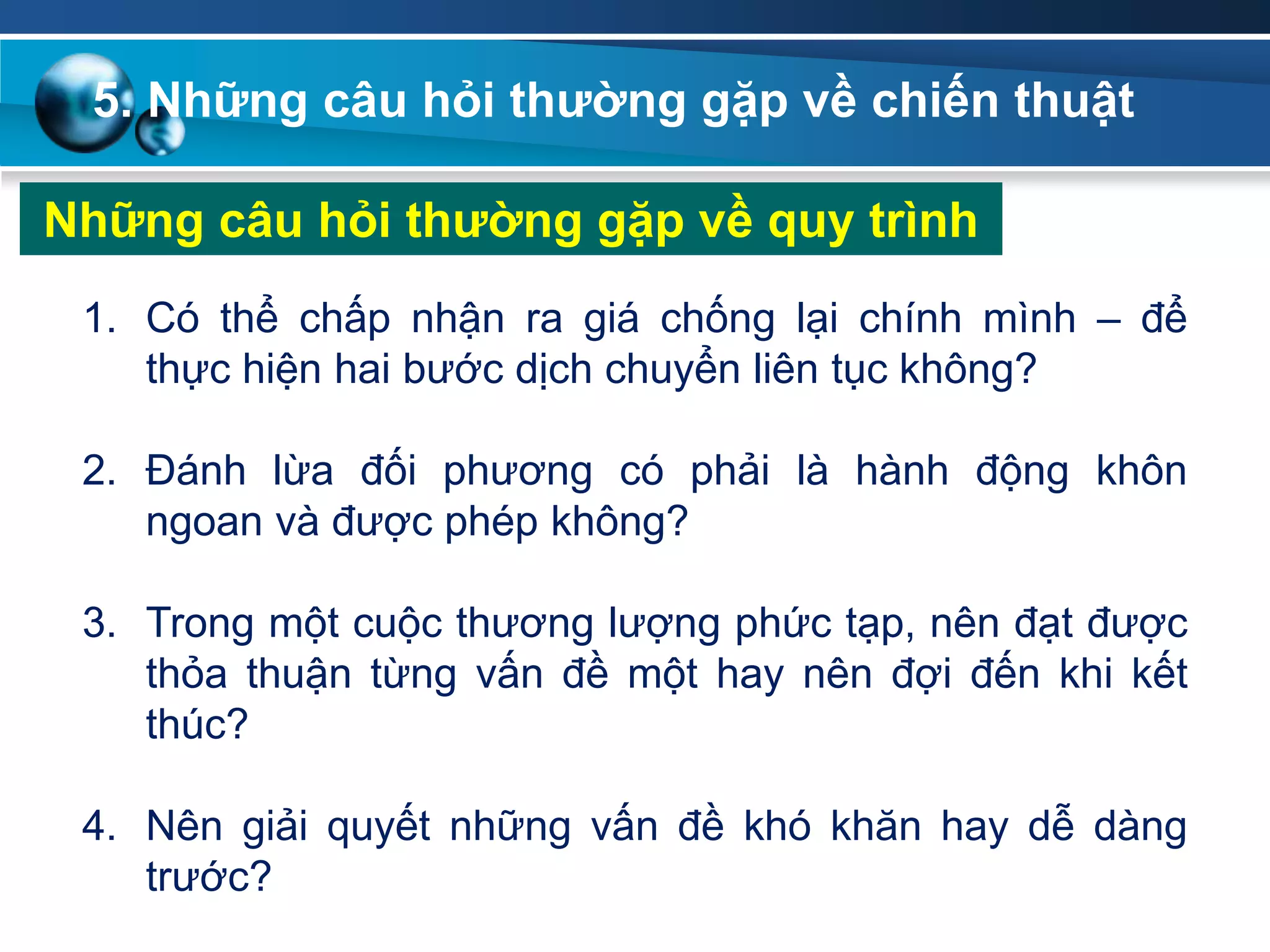 5. Những câu hỏi thƣờng gặp về chiến thuật
Những câu hỏi thƣờng gặp về quy trình
1. Có thể chấp nhận ra giá chống lại chính mình – để
thực hiện hai bước dịch chuyển liên tục không?
2. Đánh lừa đối phương có phải là hành động khôn
ngoan và được phép không?
3. Trong một cuộc thương lượng phức tạp, nên đạt được
thỏa thuận từng vấn đề một hay nên đợi đến khi kết
thúc?
4. Nên giải quyết những vấn đề khó khăn hay dễ dàng
trước?
 