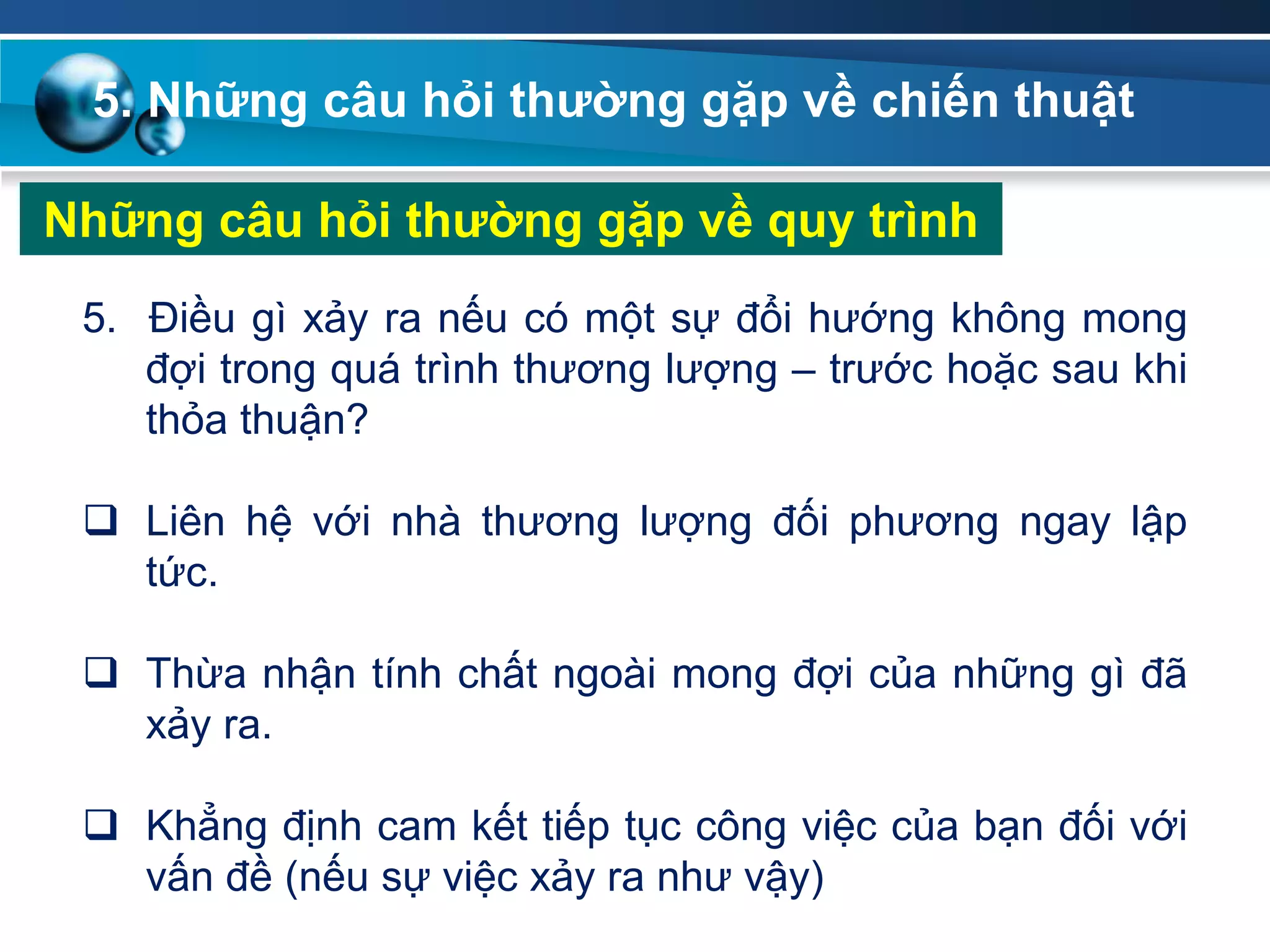 5. Những câu hỏi thƣờng gặp về chiến thuật
Những câu hỏi thƣờng gặp về quy trình
5. Điều gì xảy ra nếu có một sự đổi hướng không mong
đợi trong quá trình thương lượng – trước hoặc sau khi
thỏa thuận?
 Liên hệ với nhà thương lượng đối phương ngay lập
tức.
 Thừa nhận tính chất ngoài mong đợi của những gì đã
xảy ra.
 Khẳng định cam kết tiếp tục công việc của bạn đối với
vấn đề (nếu sự việc xảy ra như vậy)
 