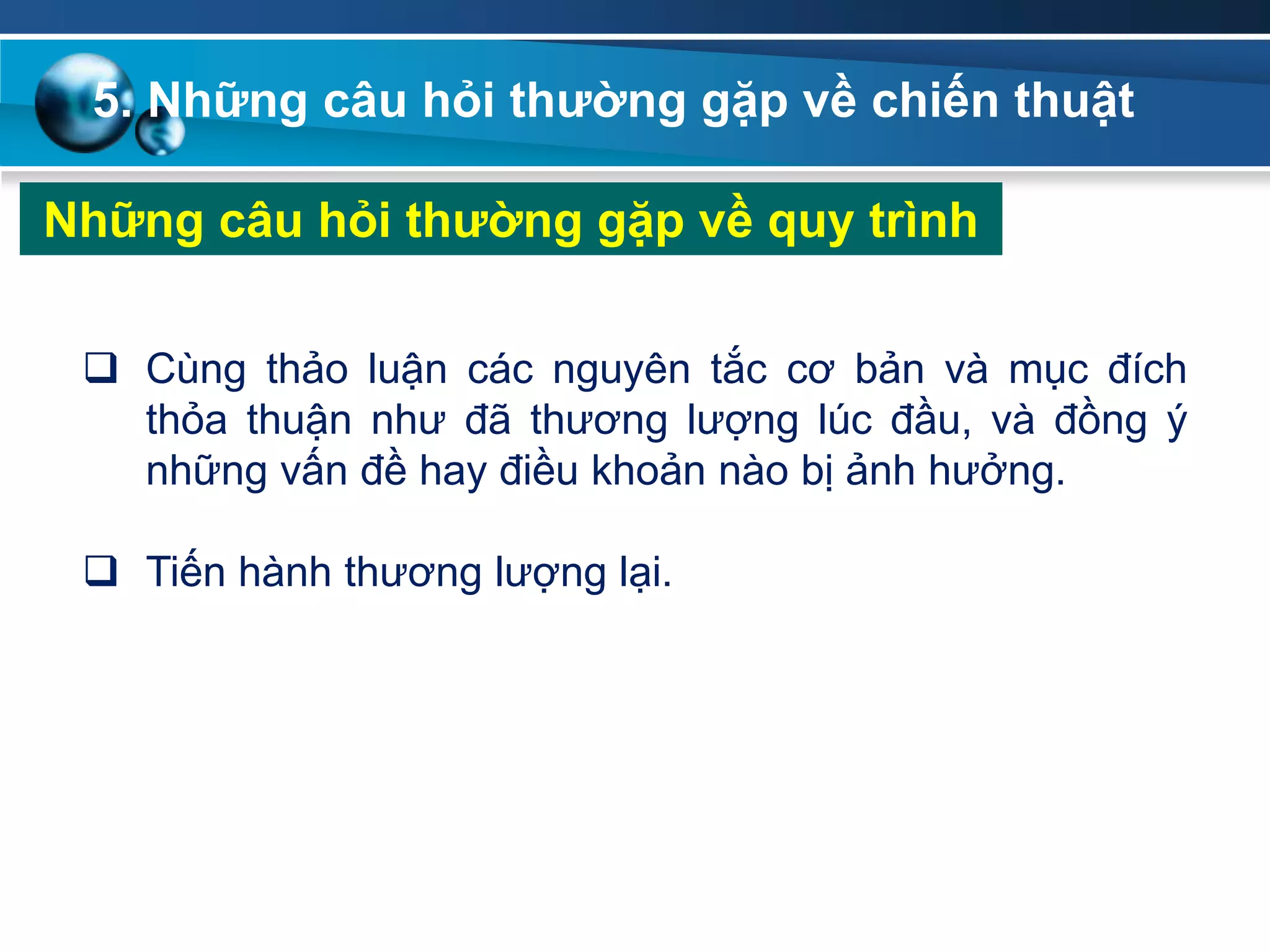 5. Những câu hỏi thƣờng gặp về chiến thuật
Những câu hỏi thƣờng gặp về quy trình
 Cùng thảo luận các nguyên tắc cơ bản và mục đích
thỏa thuận như đã thương lượng lúc đầu, và đồng ý
những vấn đề hay điều khoản nào bị ảnh hưởng.
 Tiến hành thương lượng lại.
 