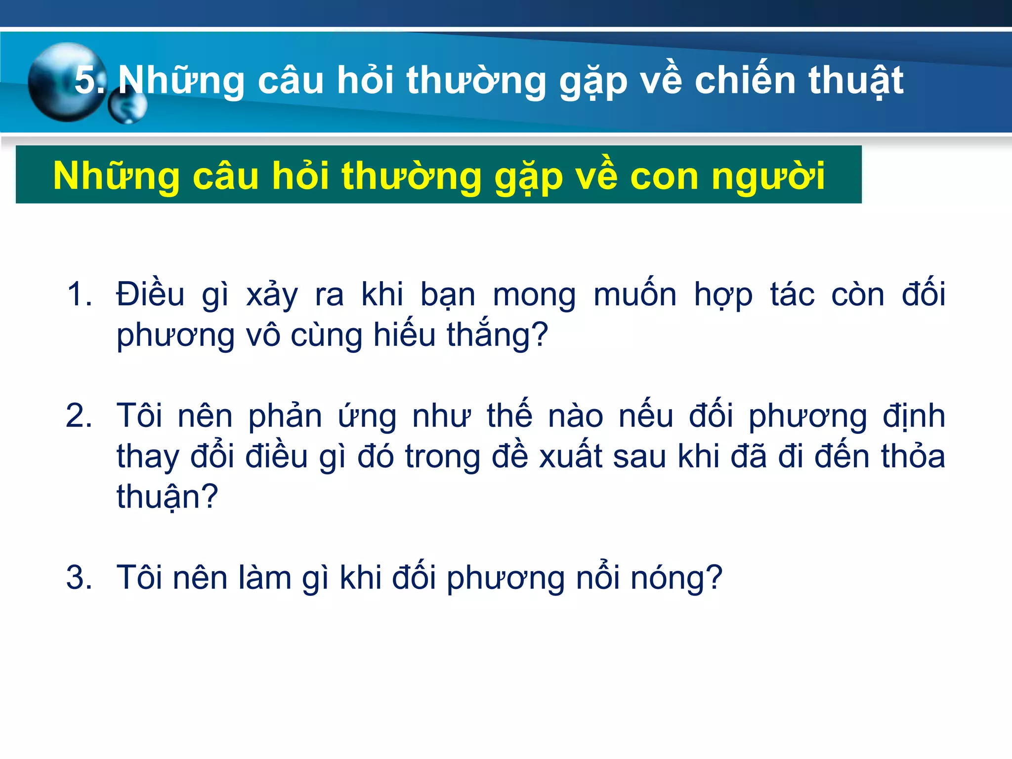 5. Những câu hỏi thƣờng gặp về chiến thuật
Những câu hỏi thƣờng gặp về con ngƣời
1. Điều gì xảy ra khi bạn mong muốn hợp tác còn đối
phương vô cùng hiếu thắng?
2. Tôi nên phản ứng như thế nào nếu đối phương định
thay đổi điều gì đó trong đề xuất sau khi đã đi đến thỏa
thuận?
3. Tôi nên làm gì khi đối phương nổi nóng?
 