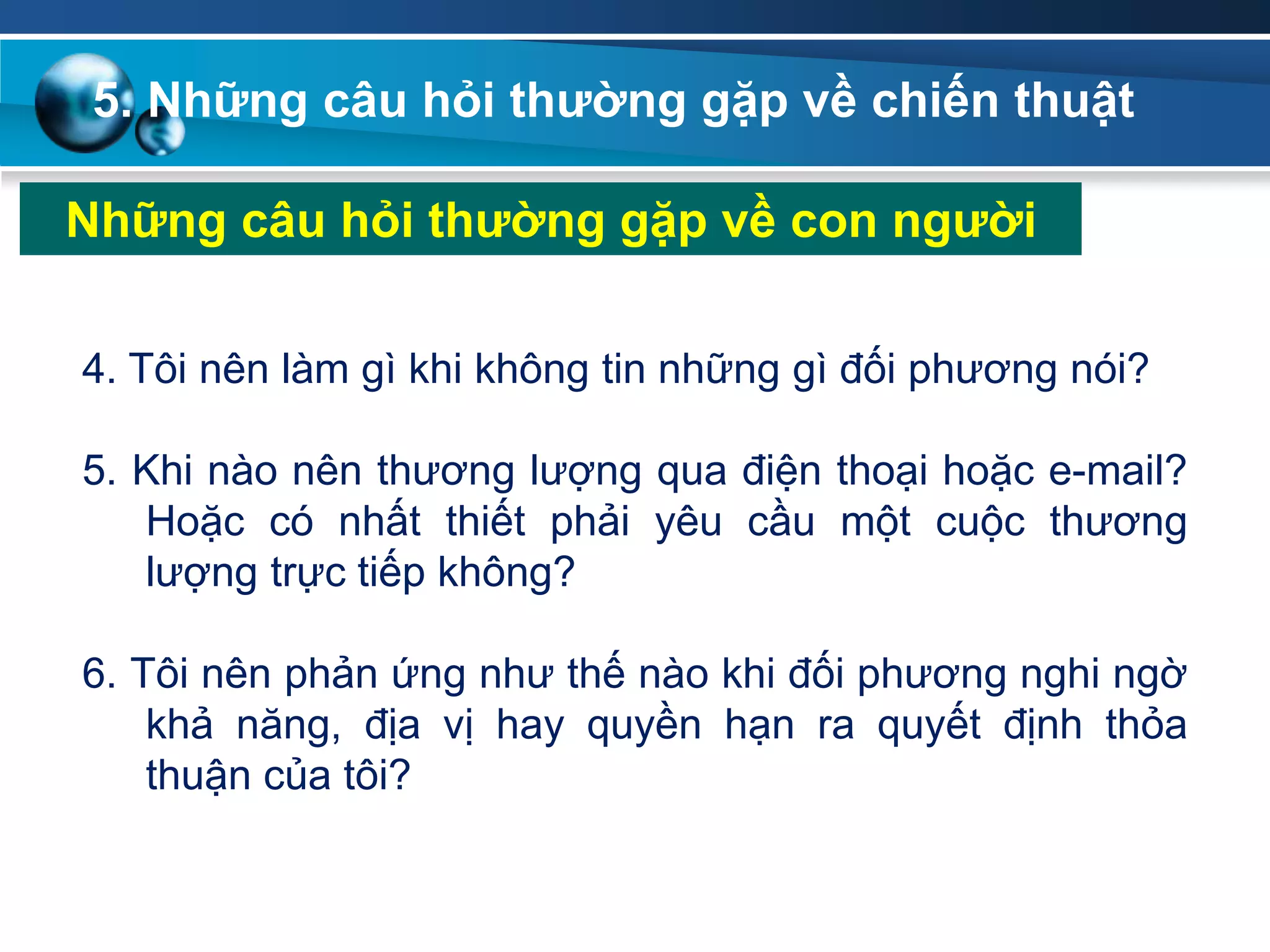5. Những câu hỏi thƣờng gặp về chiến thuật
Những câu hỏi thƣờng gặp về con ngƣời
4. Tôi nên làm gì khi không tin những gì đối phương nói?
5. Khi nào nên thương lượng qua điện thoại hoặc e-mail?
Hoặc có nhất thiết phải yêu cầu một cuộc thương
lượng trực tiếp không?
6. Tôi nên phản ứng như thế nào khi đối phương nghi ngờ
khả năng, địa vị hay quyền hạn ra quyết định thỏa
thuận của tôi?
 