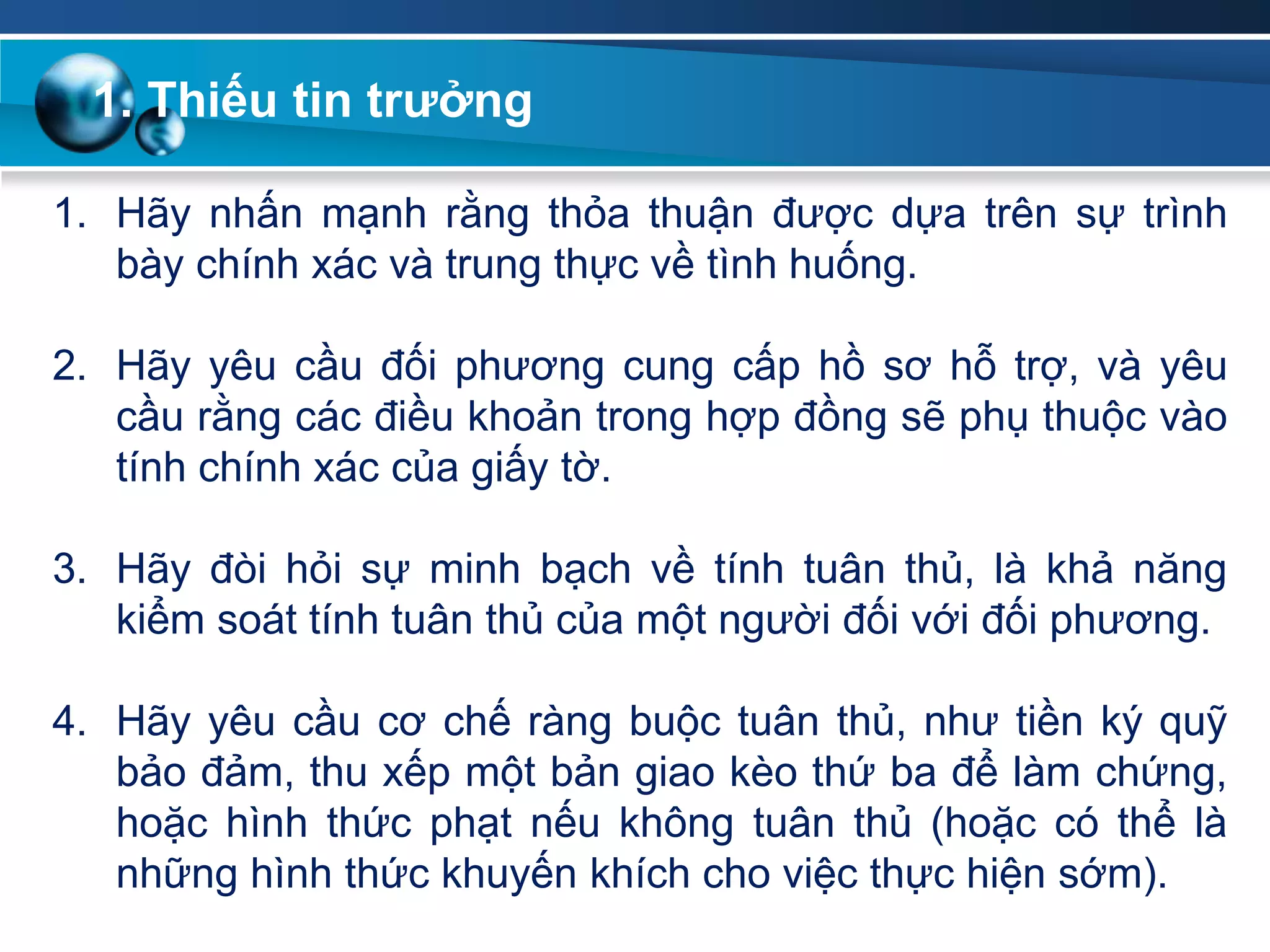 1. Thiếu tin trƣởng
1. Hãy nhấn mạnh rằng thỏa thuận được dựa trên sự trình
bày chính xác và trung thực về tình huống.
2. Hãy yêu cầu đối phương cung cấp hồ sơ hỗ trợ, và yêu
cầu rằng các điều khoản trong hợp đồng sẽ phụ thuộc vào
tính chính xác của giấy tờ.
3. Hãy đòi hỏi sự minh bạch về tính tuân thủ, là khả năng
kiểm soát tính tuân thủ của một người đối với đối phương.
4. Hãy yêu cầu cơ chế ràng buộc tuân thủ, như tiền ký quỹ
bảo đảm, thu xếp một bản giao kèo thứ ba để làm chứng,
hoặc hình thức phạt nếu không tuân thủ (hoặc có thể là
những hình thức khuyến khích cho việc thực hiện sớm).
 