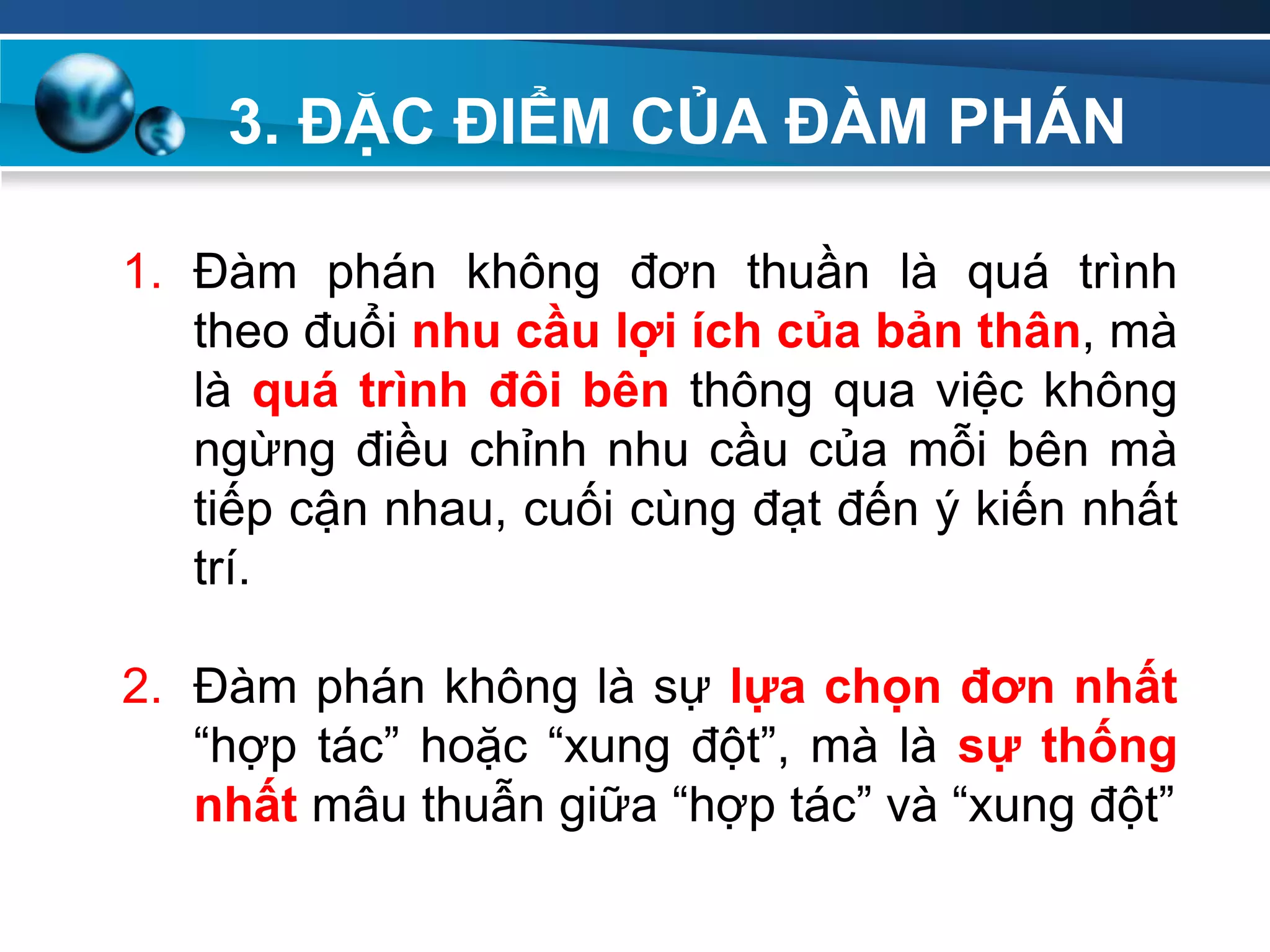 3. ĐẶC ĐIỂM CỦA ĐÀM PHÁN
Add
Your
TextAdd
Your
Text
1. Đàm phán không đơn thuần là quá trình
theo đuổi nhu cầu lợi ích của bản thân, mà
là quá trình đôi bên thông qua việc không
ngừng điều chỉnh nhu cầu của mỗi bên mà
tiếp cận nhau, cuối cùng đạt đến ý kiến nhất
trí.
2. Đàm phán không là sự lựa chọn đơn nhất
“hợp tác” hoặc “xung đột”, mà là sự thống
nhất mâu thuẫn giữa “hợp tác” và “xung đột”
 