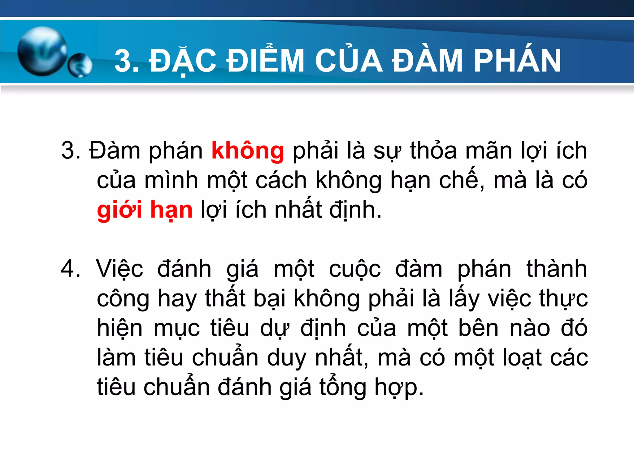 3. ĐẶC ĐIỂM CỦA ĐÀM PHÁN
Add
Your
TextAdd
Your
Text
3. Đàm phán không phải là sự thỏa mãn lợi ích
của mình một cách không hạn chế, mà là có
giới hạn lợi ích nhất định.
4. Việc đánh giá một cuộc đàm phán thành
công hay thất bại không phải là lấy việc thực
hiện mục tiêu dự định của một bên nào đó
làm tiêu chuẩn duy nhất, mà có một loạt các
tiêu chuẩn đánh giá tổng hợp.
 