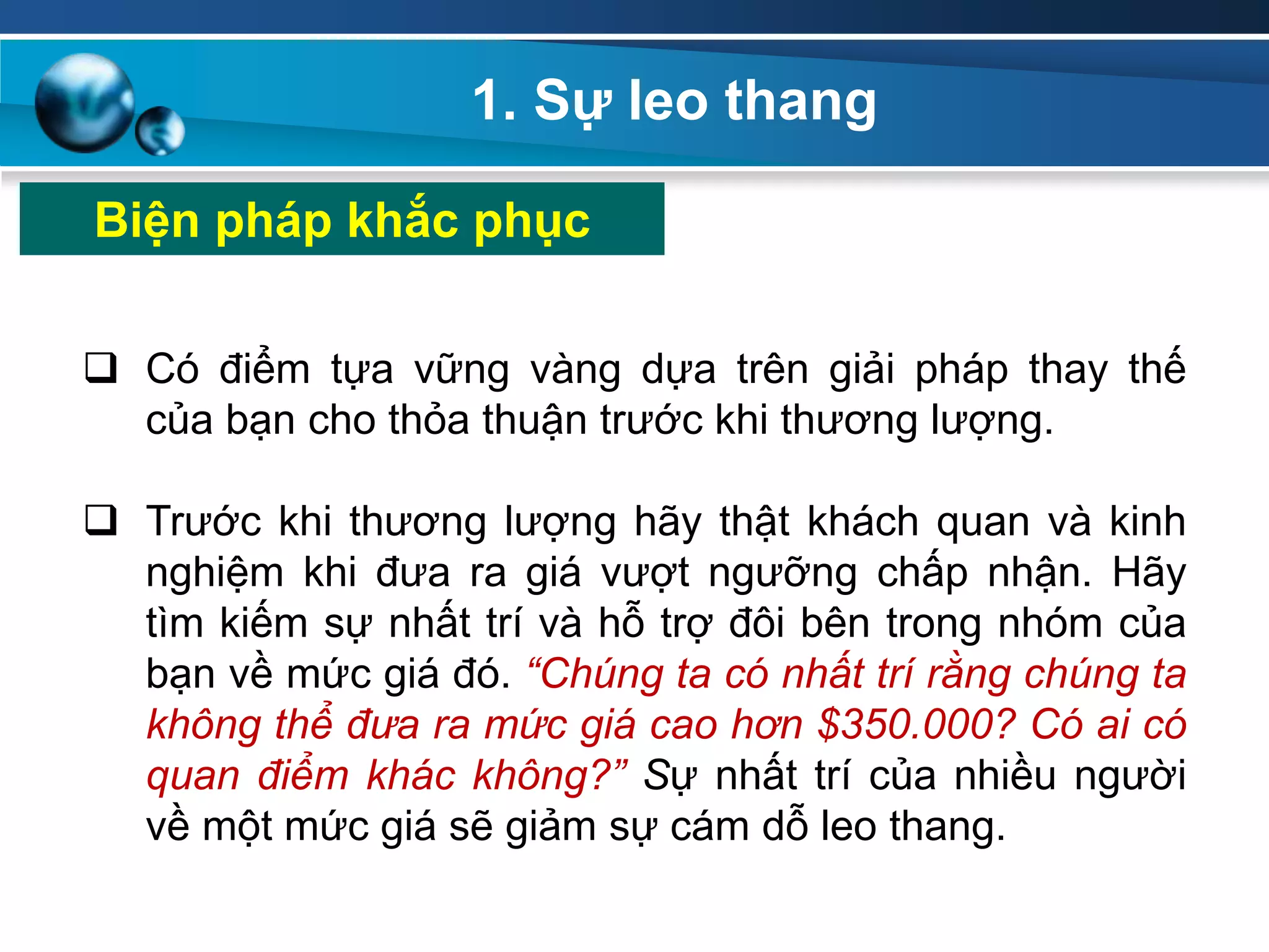 1. Sự leo thang
Biện pháp khắc phục
 Có điểm tựa vững vàng dựa trên giải pháp thay thế
của bạn cho thỏa thuận trước khi thương lượng.
 Trước khi thương lượng hãy thật khách quan và kinh
nghiệm khi đưa ra giá vượt ngưỡng chấp nhận. Hãy
tìm kiếm sự nhất trí và hỗ trợ đôi bên trong nhóm của
bạn về mức giá đó. “Chúng ta có nhất trí rằng chúng ta
không thể đưa ra mức giá cao hơn $350.000? Có ai có
quan điểm khác không?” Sự nhất trí của nhiều người
về một mức giá sẽ giảm sự cám dỗ leo thang.
 
