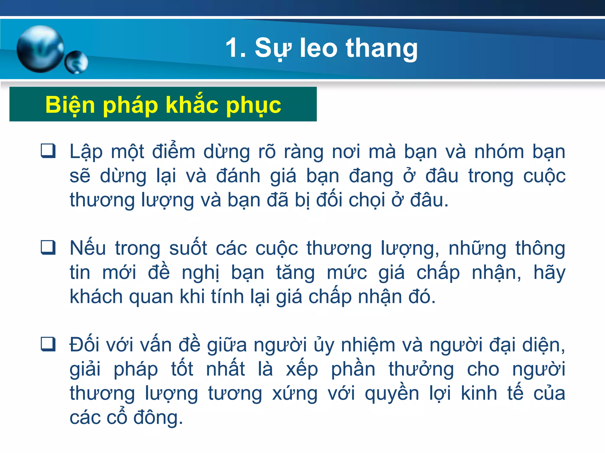 1. Sự leo thang
Biện pháp khắc phục
 Lập một điểm dừng rõ ràng nơi mà bạn và nhóm bạn
sẽ dừng lại và đánh giá bạn đang ở đâu trong cuộc
thương lượng và bạn đã bị đối chọi ở đâu.
 Nếu trong suốt các cuộc thương lượng, những thông
tin mới đề nghị bạn tăng mức giá chấp nhận, hãy
khách quan khi tính lại giá chấp nhận đó.
 Đối với vấn đề giữa người ủy nhiệm và người đại diện,
giải pháp tốt nhất là xếp phần thưởng cho người
thương lượng tương xứng với quyền lợi kinh tế của
các cổ đông.
 