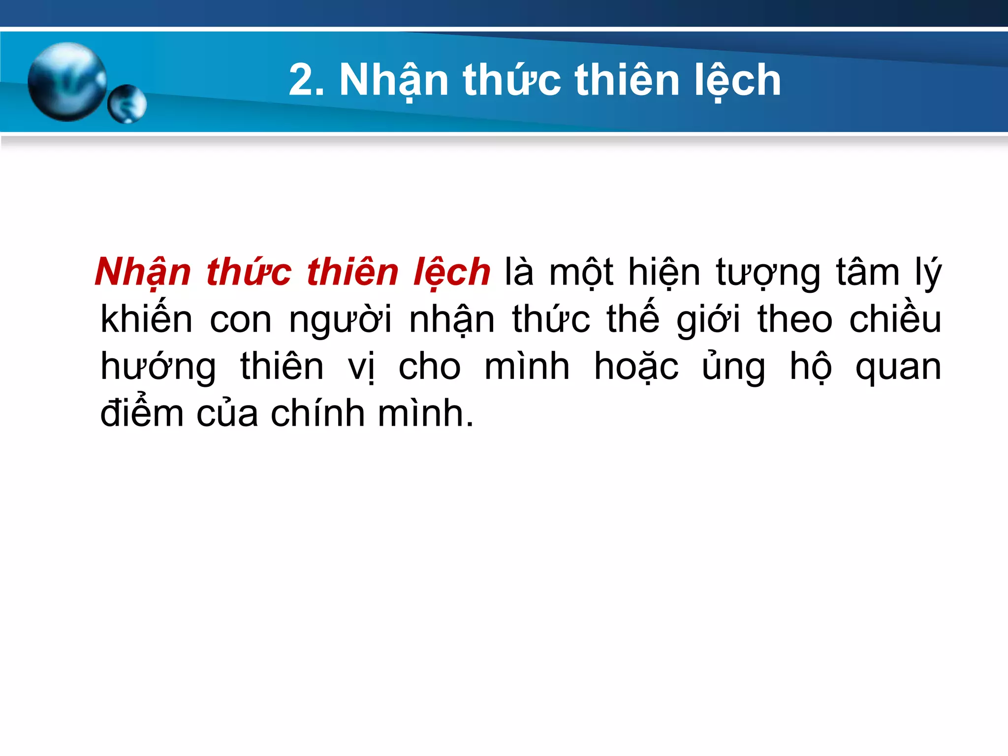 2. Nhận thức thiên lệch
Nhận thức thiên lệch là một hiện tượng tâm lý
khiến con người nhận thức thế giới theo chiều
hướng thiên vị cho mình hoặc ủng hộ quan
điểm của chính mình.
 