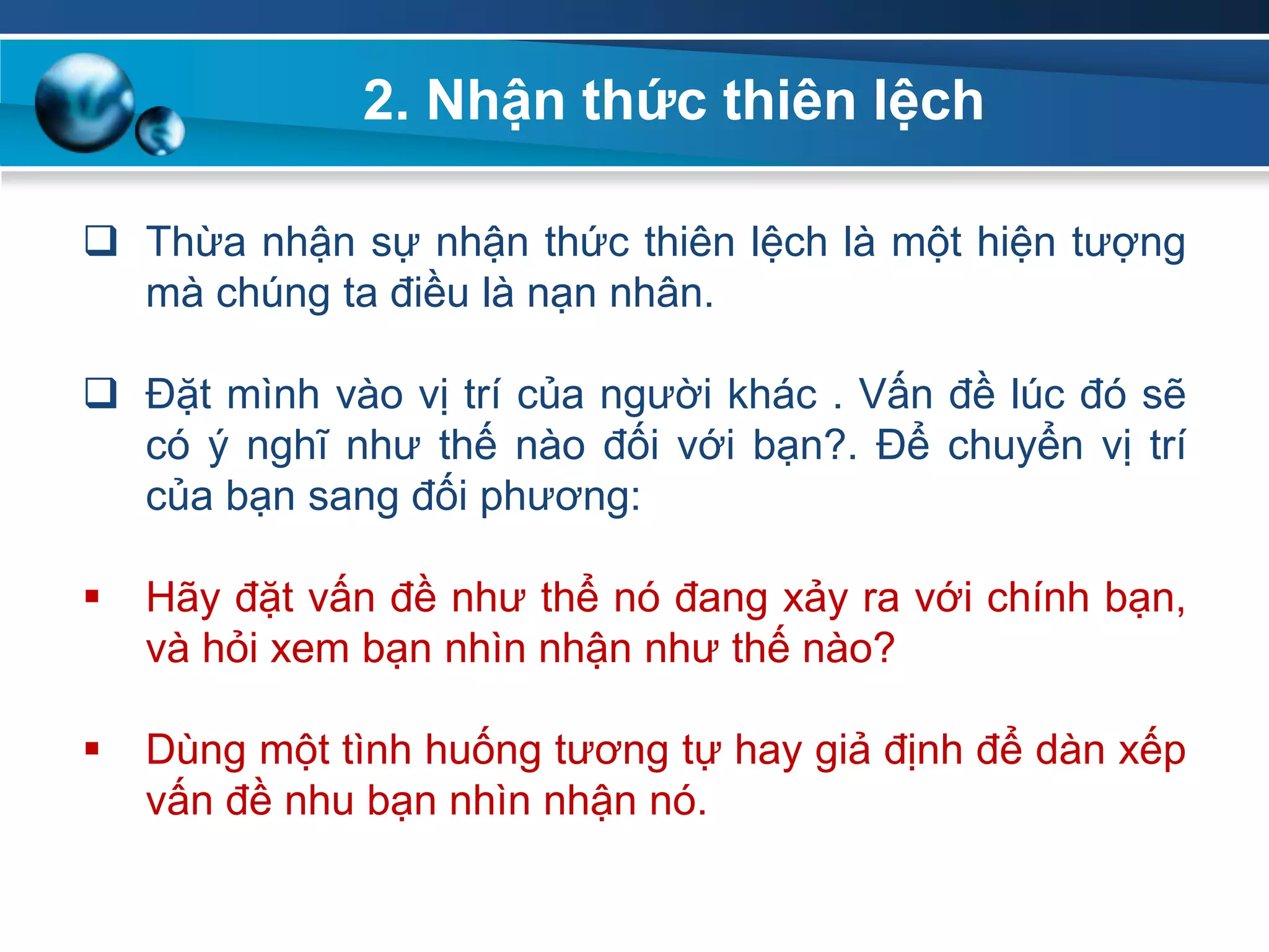  Thừa nhận sự nhận thức thiên lệch là một hiện tượng
mà chúng ta điều là nạn nhân.
 Đặt mình vào vị trí của người khác . Vấn đề lúc đó sẽ
có ý nghĩ như thế nào đối với bạn?. Để chuyển vị trí
của bạn sang đối phương:
 Hãy đặt vấn đề như thể nó đang xảy ra với chính bạn,
và hỏi xem bạn nhìn nhận như thế nào?
 Dùng một tình huống tương tự hay giả định để dàn xếp
vấn đề nhu bạn nhìn nhận nó.
2. Nhận thức thiên lệch
 