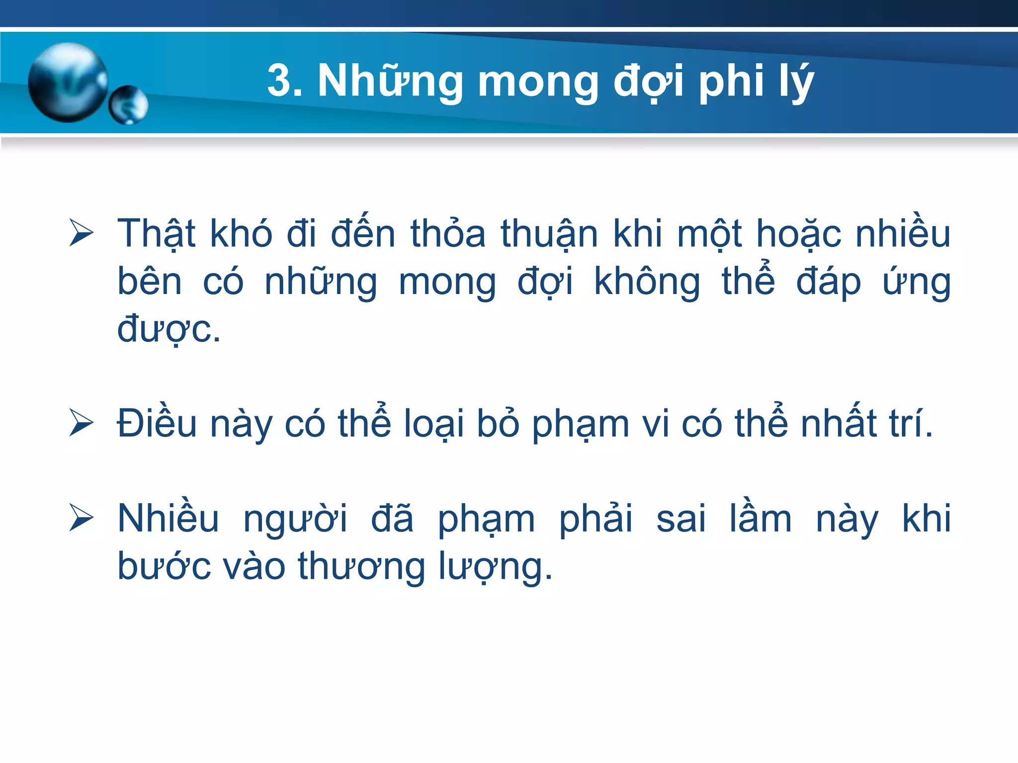 Thật khó đi đến thỏa thuận khi một hoặc nhiều
bên có những mong đợi không thể đáp ứng
được.
 Điều này có thể loại bỏ phạm vi có thể nhất trí.
 Nhiều người đã phạm phải sai lầm này khi
bước vào thương lượng.
3. Những mong đợi phi lý
 