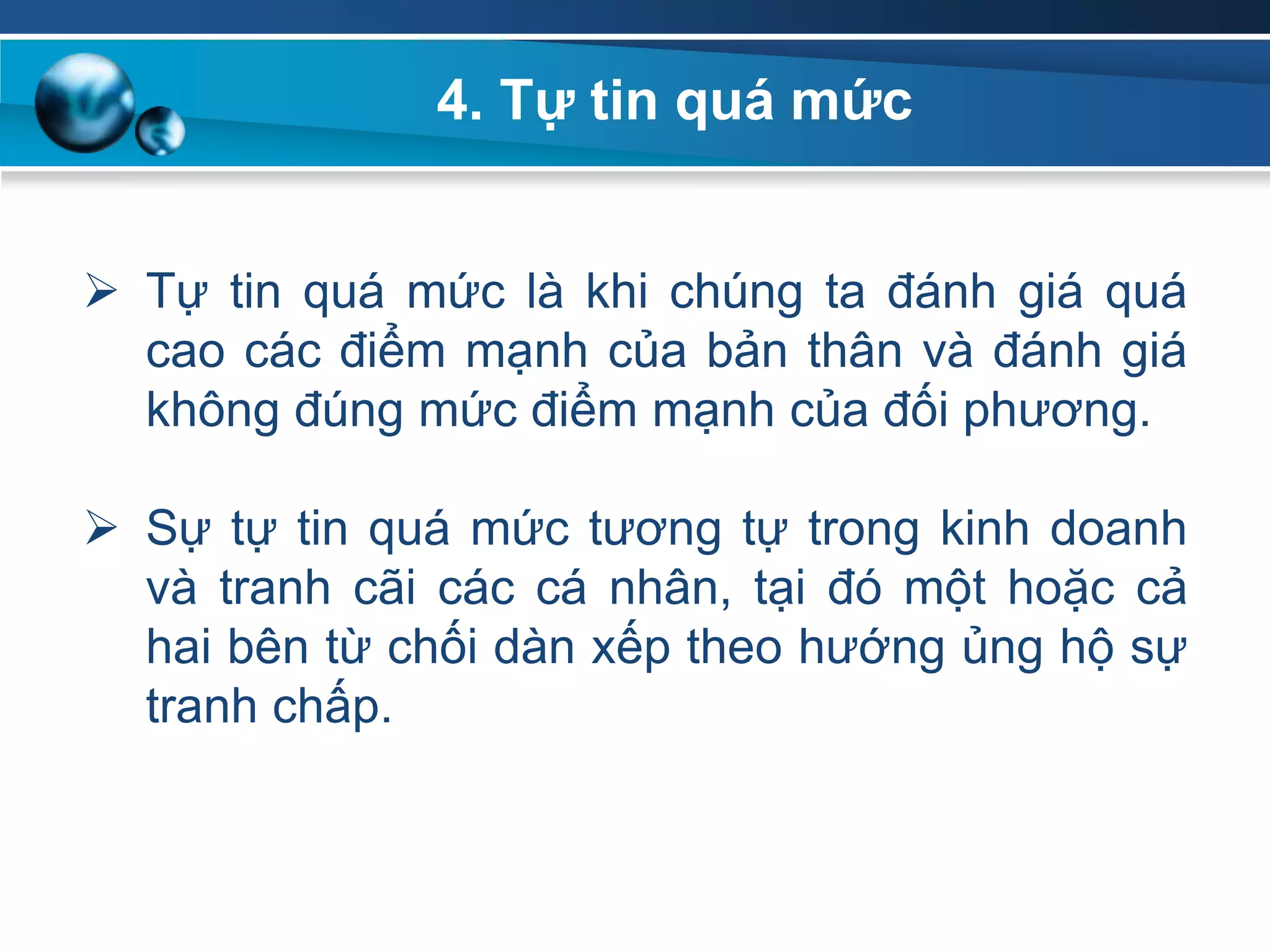 4. Tự tin quá mức
 Tự tin quá mức là khi chúng ta đánh giá quá
cao các điểm mạnh của bản thân và đánh giá
không đúng mức điểm mạnh của đối phương.
 Sự tự tin quá mức tương tự trong kinh doanh
và tranh cãi các cá nhân, tại đó một hoặc cả
hai bên từ chối dàn xếp theo hướng ủng hộ sự
tranh chấp.
 
