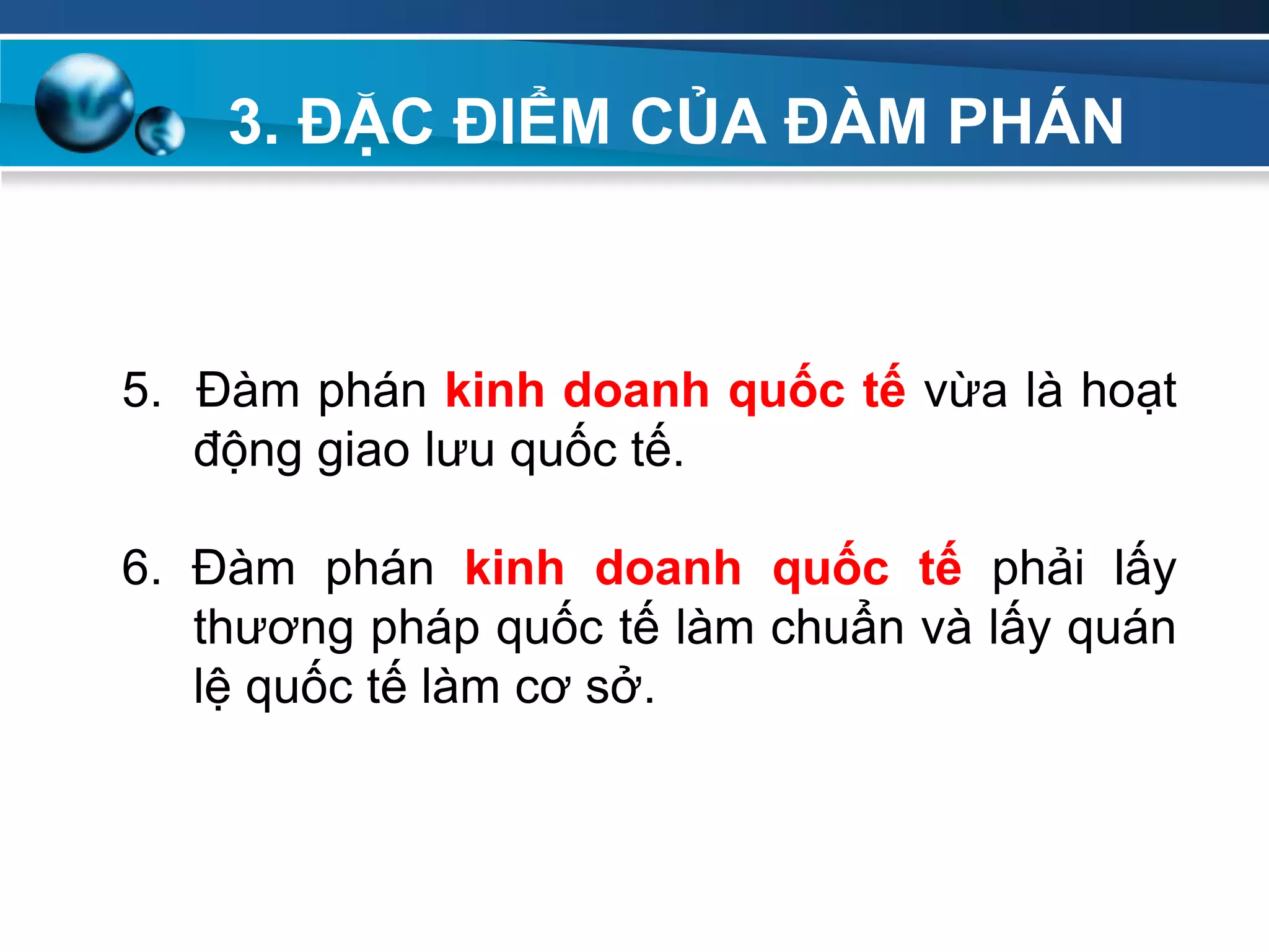 3. ĐẶC ĐIỂM CỦA ĐÀM PHÁN
Add
Your
TextAdd
Your
Text
5. Đàm phán kinh doanh quốc tế vừa là hoạt
động giao lưu quốc tế.
6. Đàm phán kinh doanh quốc tế phải lấy
thương pháp quốc tế làm chuẩn và lấy quán
lệ quốc tế làm cơ sở.
 