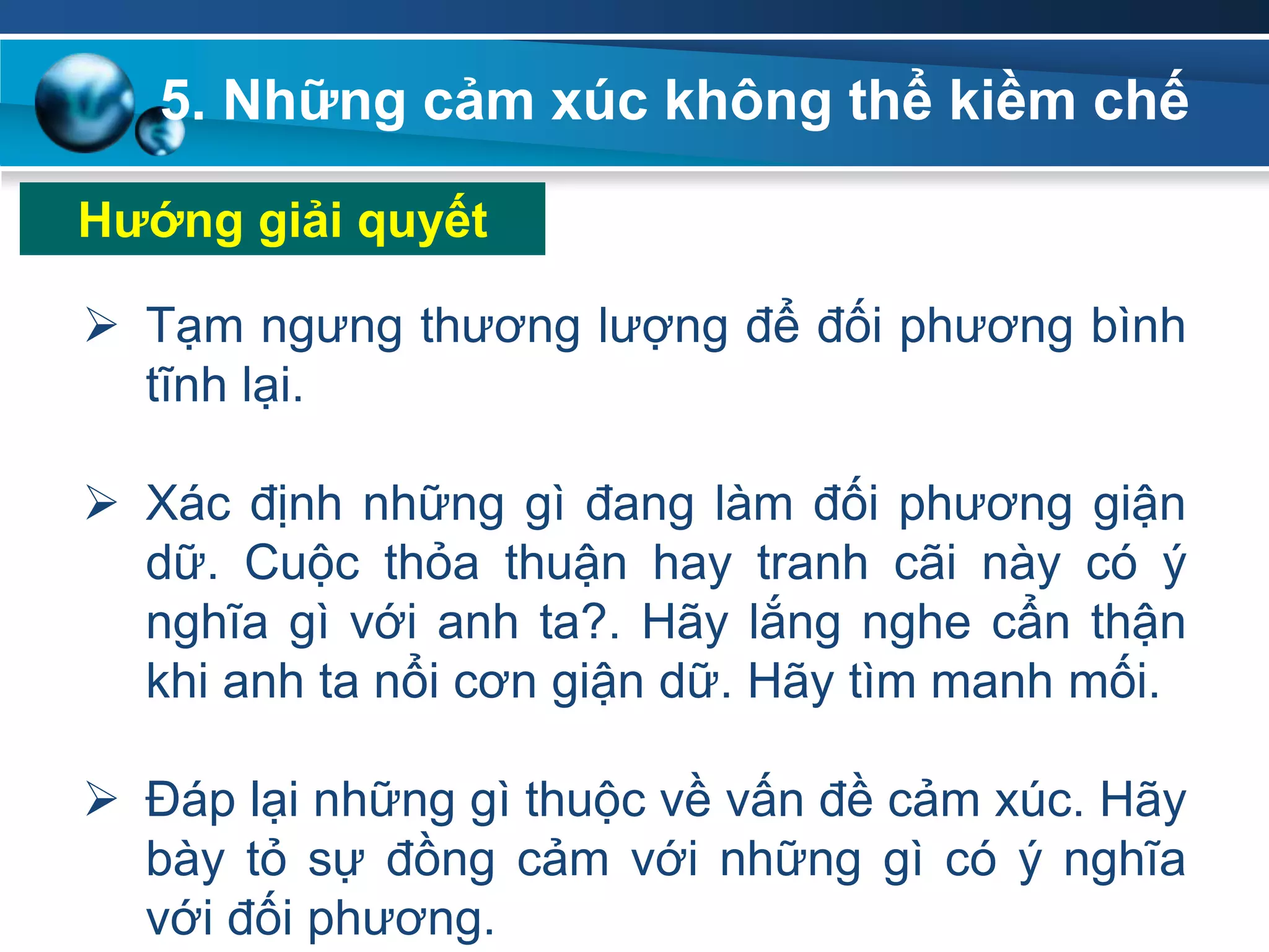 5. Những cảm xúc không thể kiềm chế
 Tạm ngưng thương lượng để đối phương bình
tĩnh lại.
 Xác định những gì đang làm đối phương giận
dữ. Cuộc thỏa thuận hay tranh cãi này có ý
nghĩa gì với anh ta?. Hãy lắng nghe cẩn thận
khi anh ta nổi cơn giận dữ. Hãy tìm manh mối.
 Đáp lại những gì thuộc về vấn đề cảm xúc. Hãy
bày tỏ sự đồng cảm với những gì có ý nghĩa
với đối phương.
Hƣớng giải quyết
 