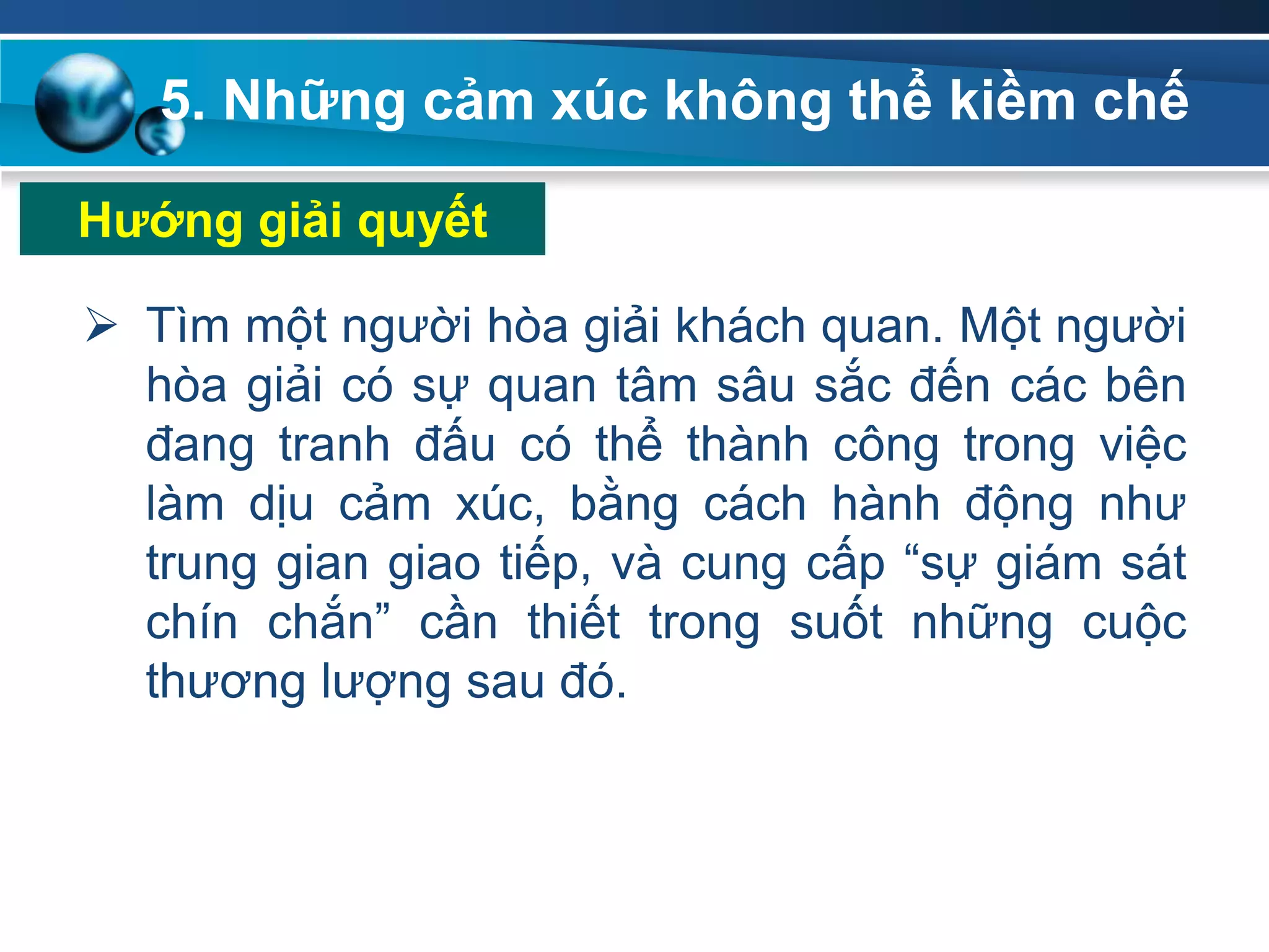5. Những cảm xúc không thể kiềm chế
 Tìm một người hòa giải khách quan. Một người
hòa giải có sự quan tâm sâu sắc đến các bên
đang tranh đấu có thể thành công trong việc
làm dịu cảm xúc, bằng cách hành động như
trung gian giao tiếp, và cung cấp “sự giám sát
chín chắn” cần thiết trong suốt những cuộc
thương lượng sau đó.
Hƣớng giải quyết
 