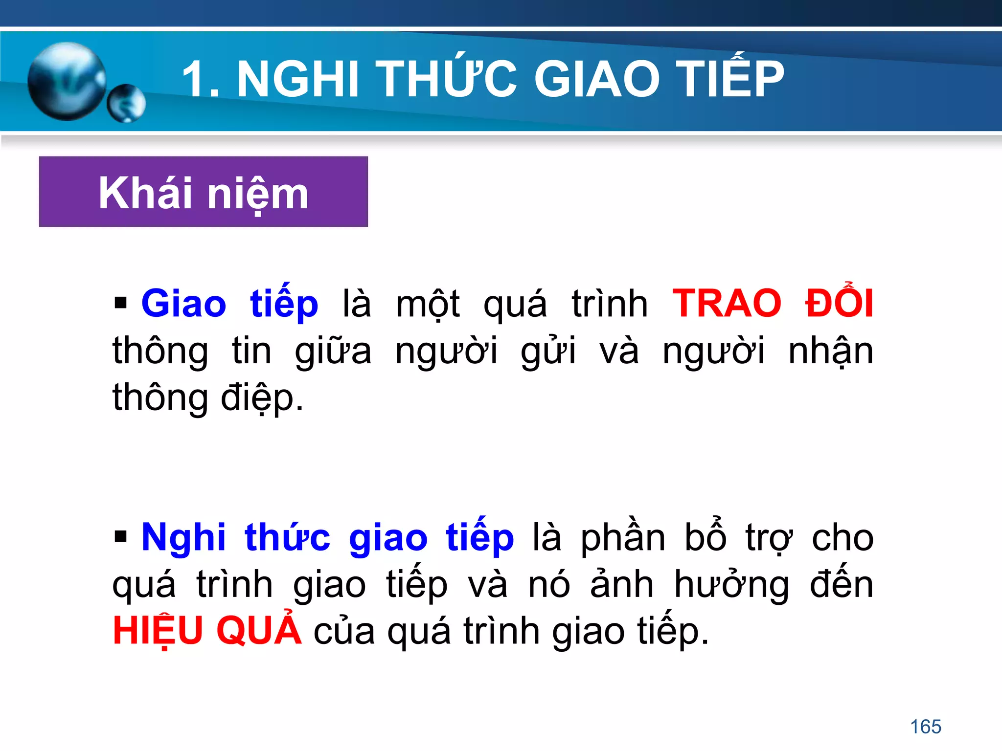 1. NGHI THỨC GIAO TIẾP
 Giao tiếp là một quá trình TRAO ĐỔI
thông tin giữa người gửi và người nhận
thông điệp.
 Nghi thức giao tiếp là phần bổ trợ cho
quá trình giao tiếp và nó ảnh hưởng đến
HIỆU QUẢ của quá trình giao tiếp.
Khái niệm
165
 