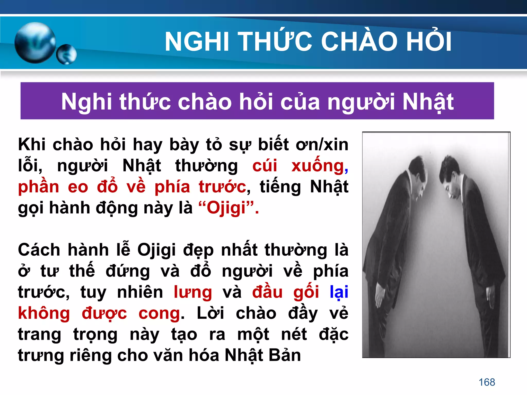 NGHI THỨC CHÀO HỎI
Nghi thức chào hỏi của ngƣời Nhật
Khi chào hỏi hay bày tỏ sự biết ơn/xin
lỗi, ngƣời Nhật thƣờng cúi xuống,
phần eo đổ về phía trƣớc, tiếng Nhật
gọi hành động này là “Ojigi”.
Cách hành lễ Ojigi đẹp nhất thƣờng là
ở tƣ thế đứng và đổ ngƣời về phía
trƣớc, tuy nhiên lƣng và đầu gối lại
không đƣợc cong. Lời chào đầy vẻ
trang trọng này tạo ra một nét đặc
trƣng riêng cho văn hóa Nhật Bản
168
 
