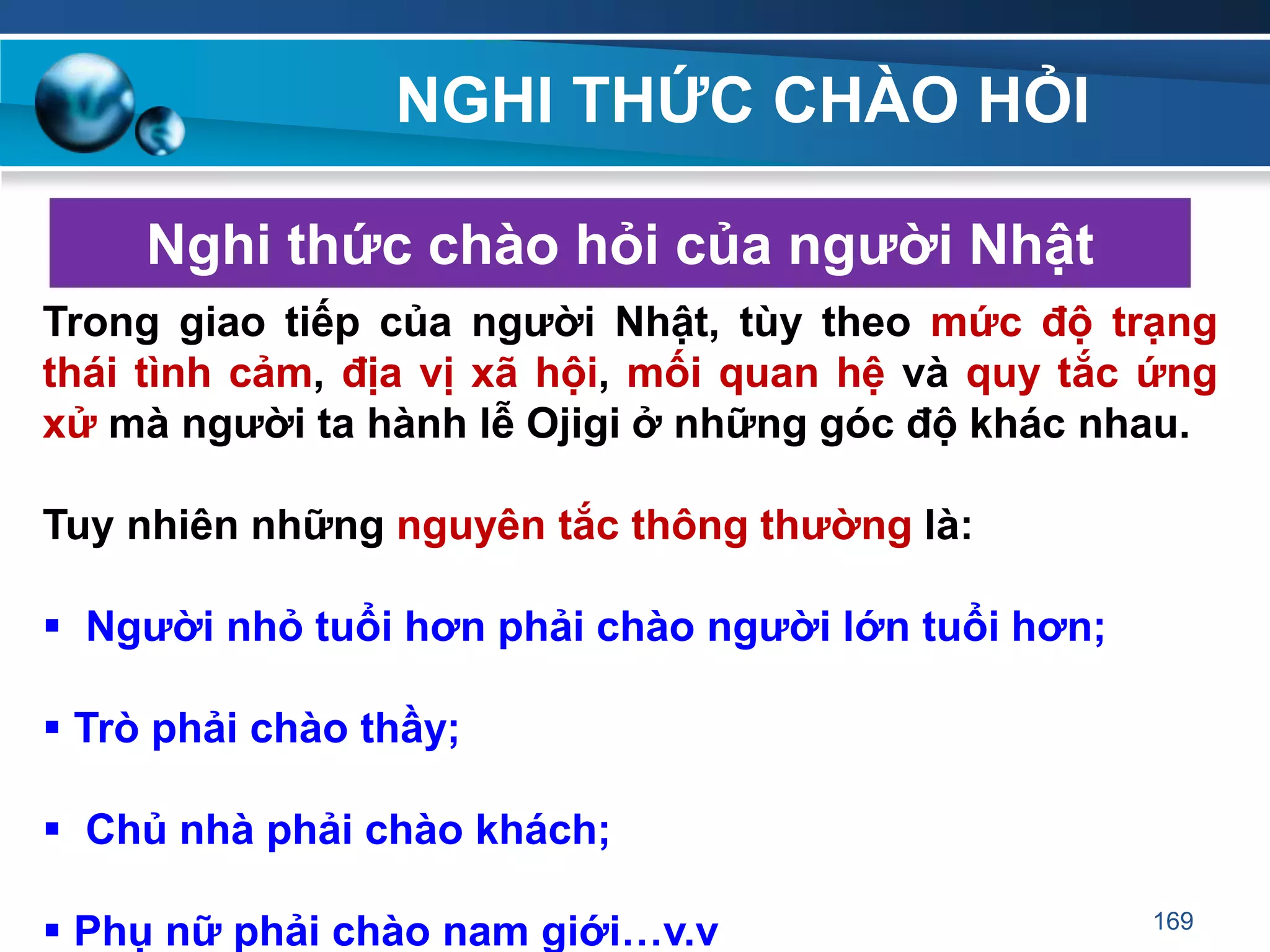 NGHI THỨC CHÀO HỎI
Nghi thức chào hỏi của ngƣời Nhật
Trong giao tiếp của ngƣời Nhật, tùy theo mức độ trạng
thái tình cảm, địa vị xã hội, mối quan hệ và quy tắc ứng
xử mà ngƣời ta hành lễ Ojigi ở những góc độ khác nhau.
Tuy nhiên những nguyên tắc thông thƣờng là:
 Ngƣời nhỏ tuổi hơn phải chào ngƣời lớn tuổi hơn;
 Trò phải chào thầy;
 Chủ nhà phải chào khách;
 Phụ nữ phải chào nam giới…v.v 169
 