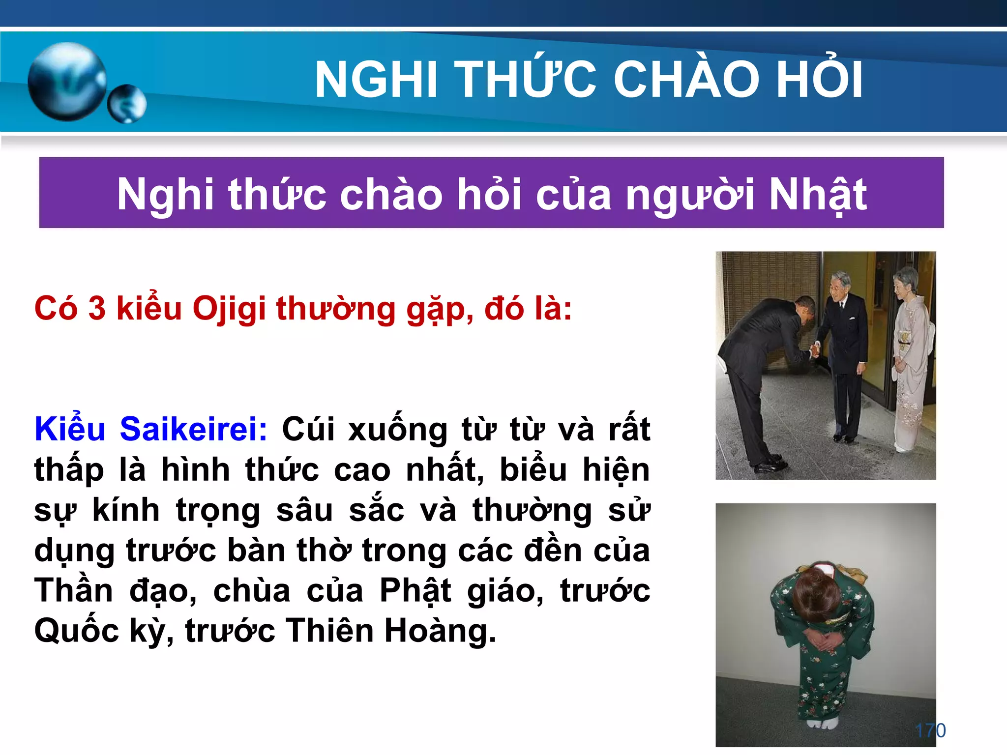 NGHI THỨC CHÀO HỎI
Nghi thức chào hỏi của ngƣời Nhật
Có 3 kiểu Ojigi thƣờng gặp, đó là:
Kiểu Saikeirei: Cúi xuống từ từ và rất
thấp là hình thức cao nhất, biểu hiện
sự kính trọng sâu sắc và thƣờng sử
dụng trƣớc bàn thờ trong các đền của
Thần đạo, chùa của Phật giáo, trƣớc
Quốc kỳ, trƣớc Thiên Hoàng.
170
 
