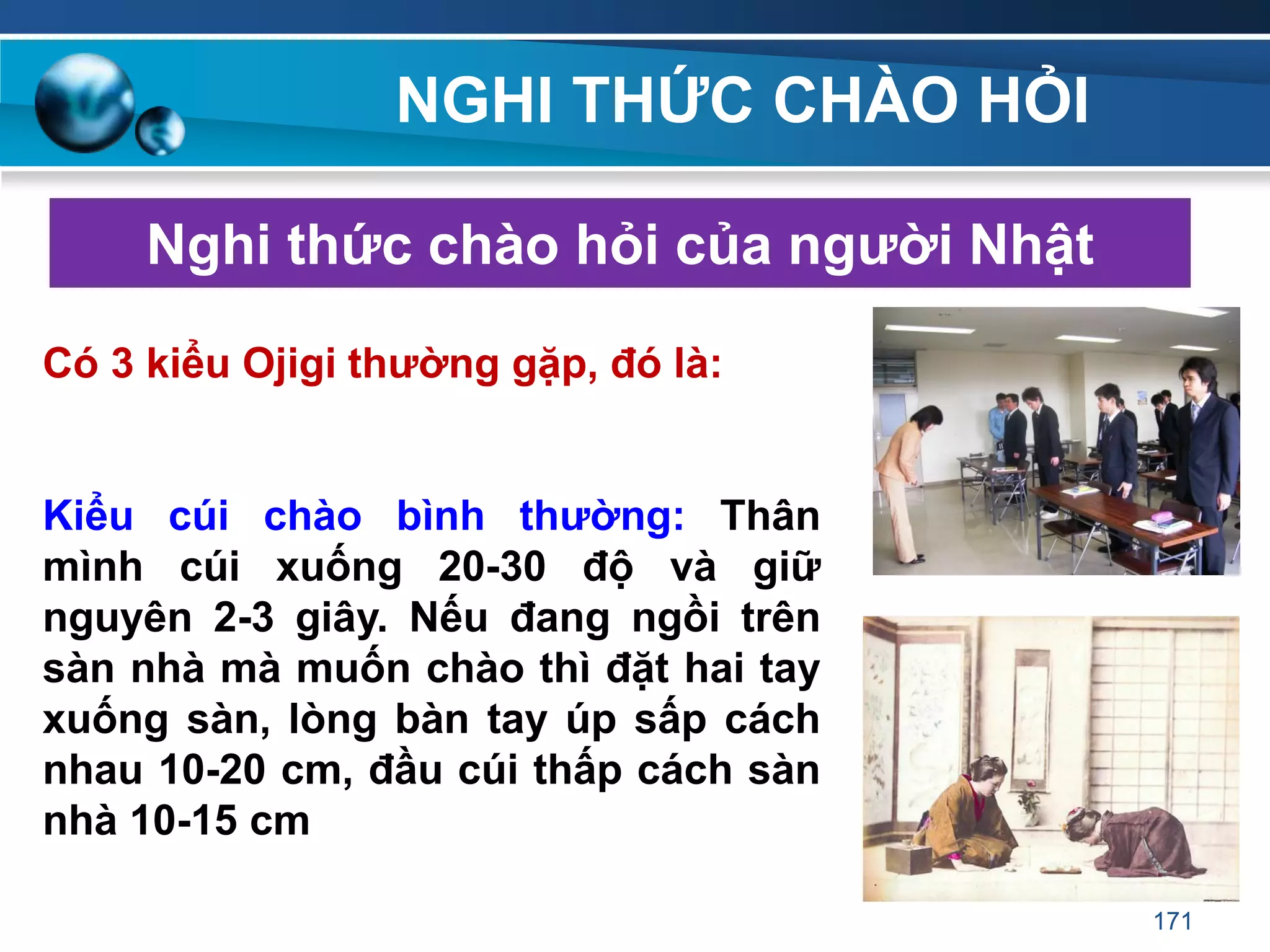 NGHI THỨC CHÀO HỎI
Nghi thức chào hỏi của ngƣời Nhật
Có 3 kiểu Ojigi thƣờng gặp, đó là:
Kiểu cúi chào bình thƣờng: Thân
mình cúi xuống 20-30 độ và giữ
nguyên 2-3 giây. Nếu đang ngồi trên
sàn nhà mà muốn chào thì đặt hai tay
xuống sàn, lòng bàn tay úp sấp cách
nhau 10-20 cm, đầu cúi thấp cách sàn
nhà 10-15 cm.
171
 