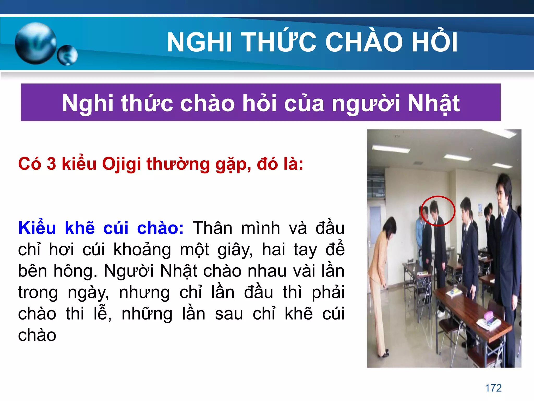 NGHI THỨC CHÀO HỎI
Nghi thức chào hỏi của ngƣời Nhật
Có 3 kiểu Ojigi thƣờng gặp, đó là:
Kiểu khẽ cúi chào: Thân mình và đầu
chỉ hơi cúi khoảng một giây, hai tay để
bên hông. Người Nhật chào nhau vài lần
trong ngày, nhưng chỉ lần đầu thì phải
chào thi lễ, những lần sau chỉ khẽ cúi
chào
172
 