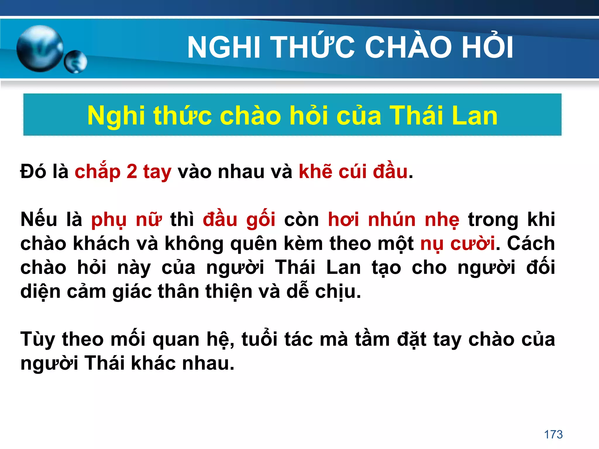 NGHI THỨC CHÀO HỎI
Nghi thức chào hỏi của Thái Lan
Đó là chắp 2 tay vào nhau và khẽ cúi đầu.
Nếu là phụ nữ thì đầu gối còn hơi nhún nhẹ trong khi
chào khách và không quên kèm theo một nụ cƣời. Cách
chào hỏi này của ngƣời Thái Lan tạo cho ngƣời đối
diện cảm giác thân thiện và dễ chịu.
Tùy theo mối quan hệ, tuổi tác mà tầm đặt tay chào của
ngƣời Thái khác nhau.
173
 