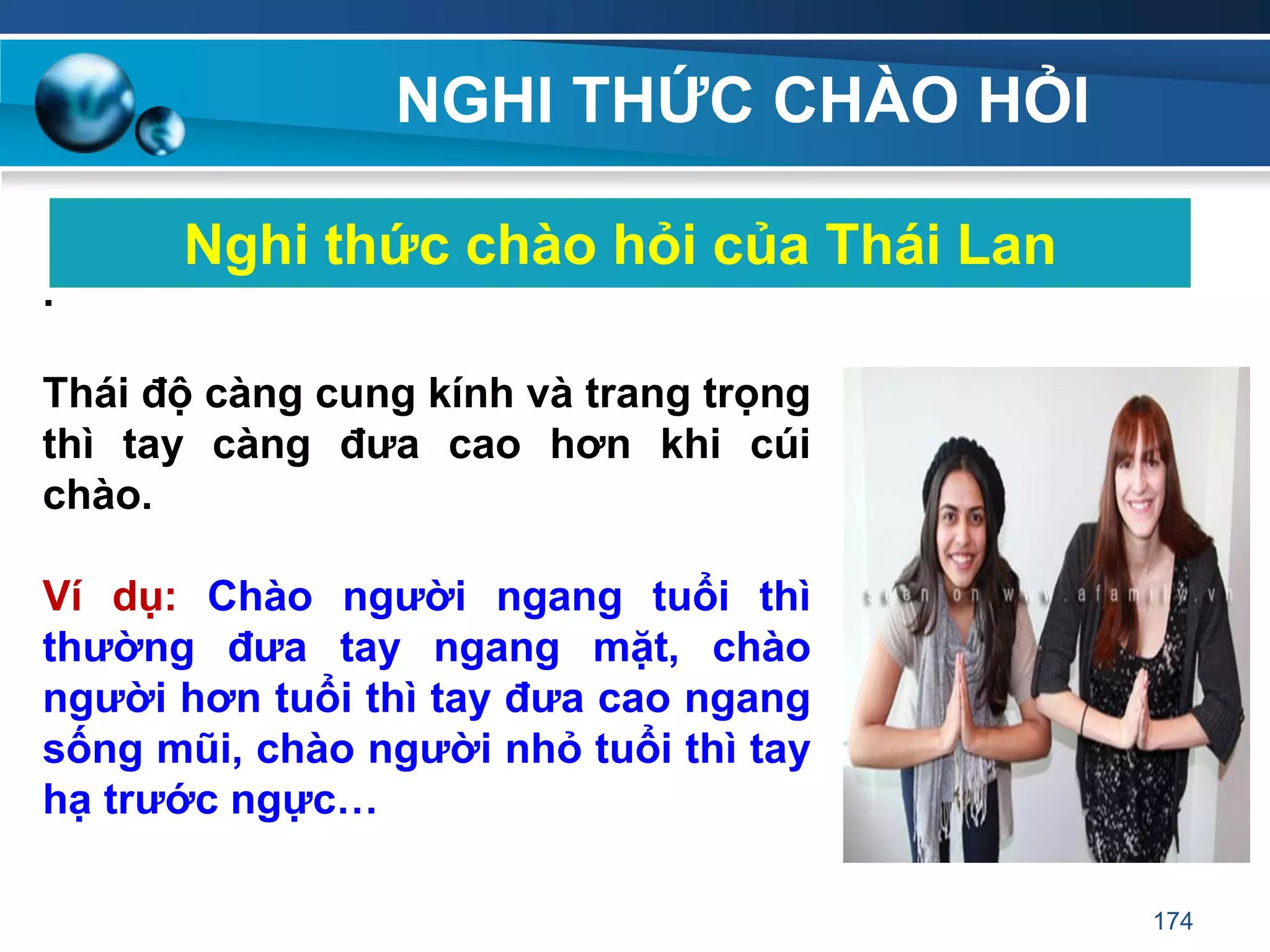NGHI THỨC CHÀO HỎI
Nghi thức chào hỏi của Thái Lan
.
Thái độ càng cung kính và trang trọng
thì tay càng đƣa cao hơn khi cúi
chào.
Ví dụ: Chào ngƣời ngang tuổi thì
thƣờng đƣa tay ngang mặt, chào
ngƣời hơn tuổi thì tay đƣa cao ngang
sống mũi, chào ngƣời nhỏ tuổi thì tay
hạ trƣớc ngực…
174
 