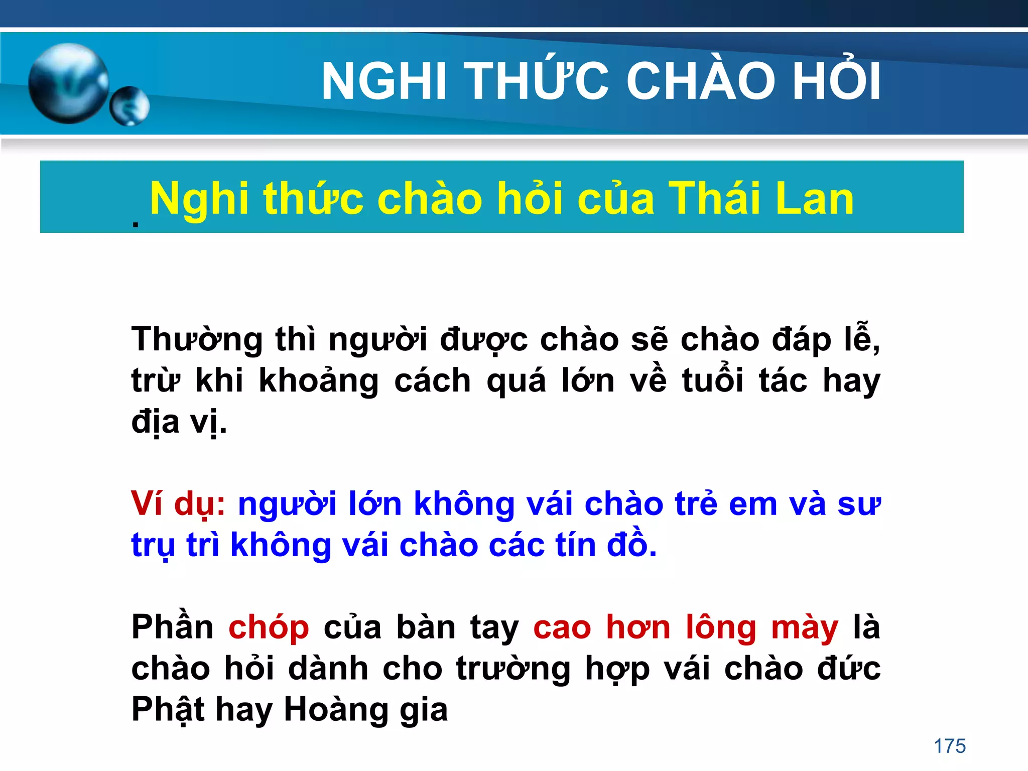 NGHI THỨC CHÀO HỎI
Nghi thức chào hỏi của Thái Lan.
Thƣờng thì ngƣời đƣợc chào sẽ chào đáp lễ,
trừ khi khoảng cách quá lớn về tuổi tác hay
địa vị.
Ví dụ: ngƣời lớn không vái chào trẻ em và sƣ
trụ trì không vái chào các tín đồ.
Phần chóp của bàn tay cao hơn lông mày là
chào hỏi dành cho trƣờng hợp vái chào đức
Phật hay Hoàng gia
175
 