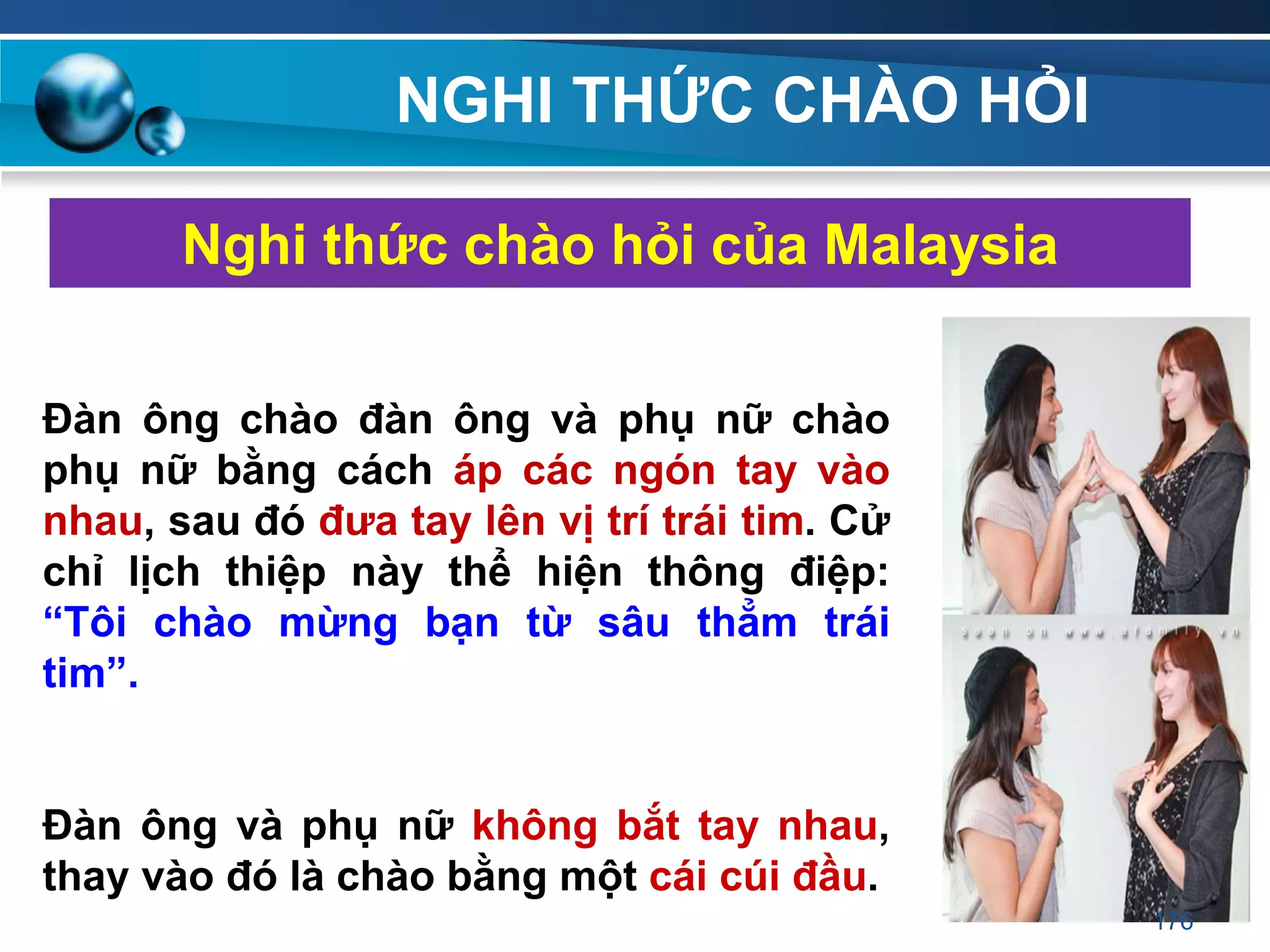 NGHI THỨC CHÀO HỎI
Nghi thức chào hỏi của Malaysia
Đàn ông chào đàn ông và phụ nữ chào
phụ nữ bằng cách áp các ngón tay vào
nhau, sau đó đƣa tay lên vị trí trái tim. Cử
chỉ lịch thiệp này thể hiện thông điệp:
“Tôi chào mừng bạn từ sâu thẳm trái
tim”.
Đàn ông và phụ nữ không bắt tay nhau,
thay vào đó là chào bằng một cái cúi đầu.
176
 
