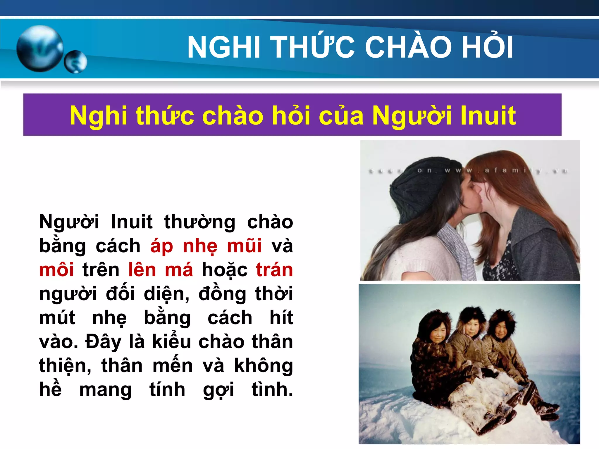 NGHI THỨC CHÀO HỎI
Nghi thức chào hỏi của Ngƣời Inuit
Ngƣời Inuit thƣờng chào
bằng cách áp nhẹ mũi và
môi trên lên má hoặc trán
ngƣời đối diện, đồng thời
mút nhẹ bằng cách hít
vào. Đây là kiểu chào thân
thiện, thân mến và không
hề mang tính gợi tình.
177
 