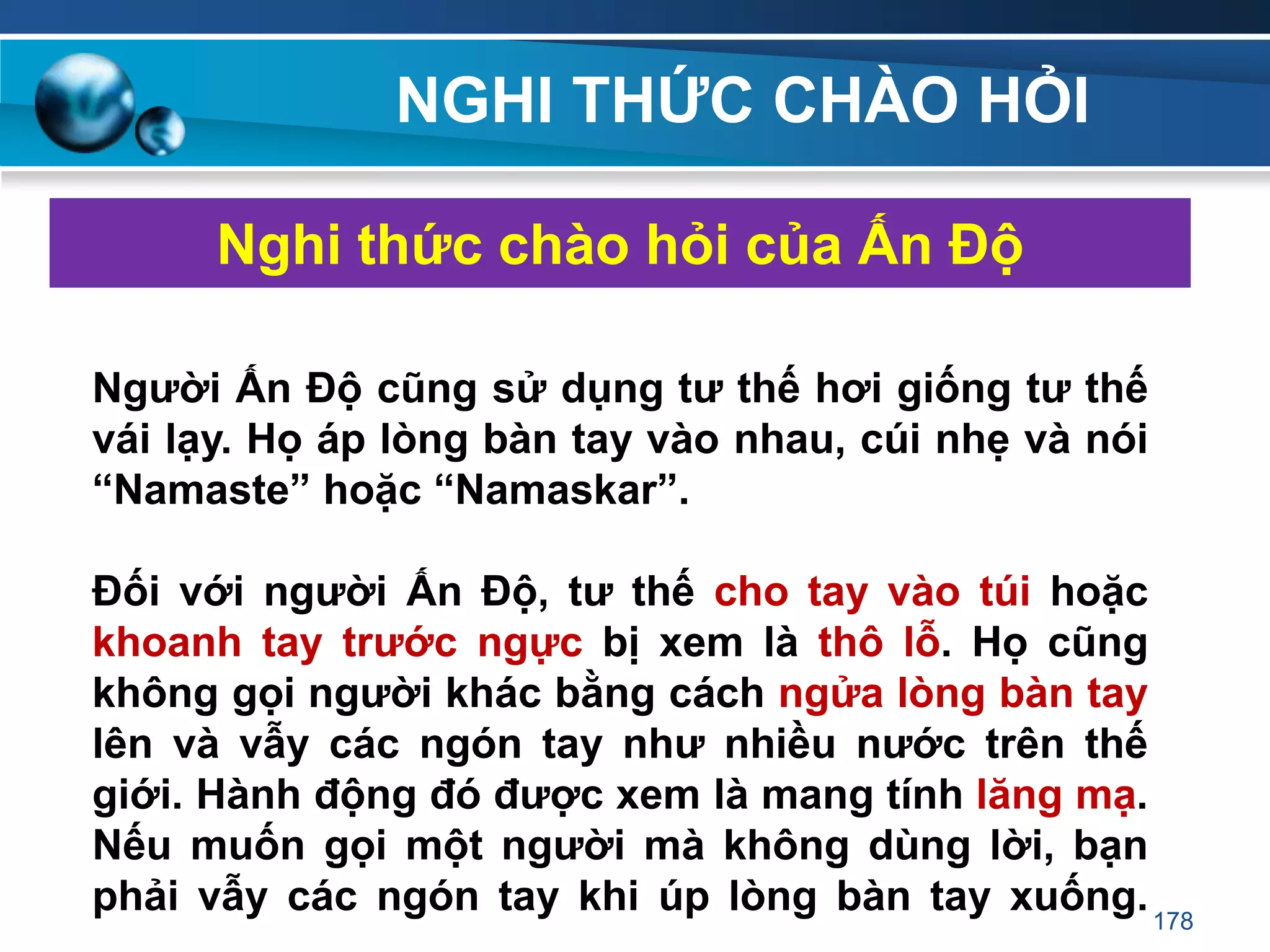 NGHI THỨC CHÀO HỎI
Nghi thức chào hỏi của Ấn Độ
Ngƣời Ấn Độ cũng sử dụng tƣ thế hơi giống tƣ thế
vái lạy. Họ áp lòng bàn tay vào nhau, cúi nhẹ và nói
“Namaste” hoặc “Namaskar”.
Đối với ngƣời Ấn Độ, tƣ thế cho tay vào túi hoặc
khoanh tay trƣớc ngực bị xem là thô lỗ. Họ cũng
không gọi ngƣời khác bằng cách ngửa lòng bàn tay
lên và vẫy các ngón tay nhƣ nhiều nƣớc trên thế
giới. Hành động đó đƣợc xem là mang tính lăng mạ.
Nếu muốn gọi một ngƣời mà không dùng lời, bạn
phải vẫy các ngón tay khi úp lòng bàn tay xuống.178
 