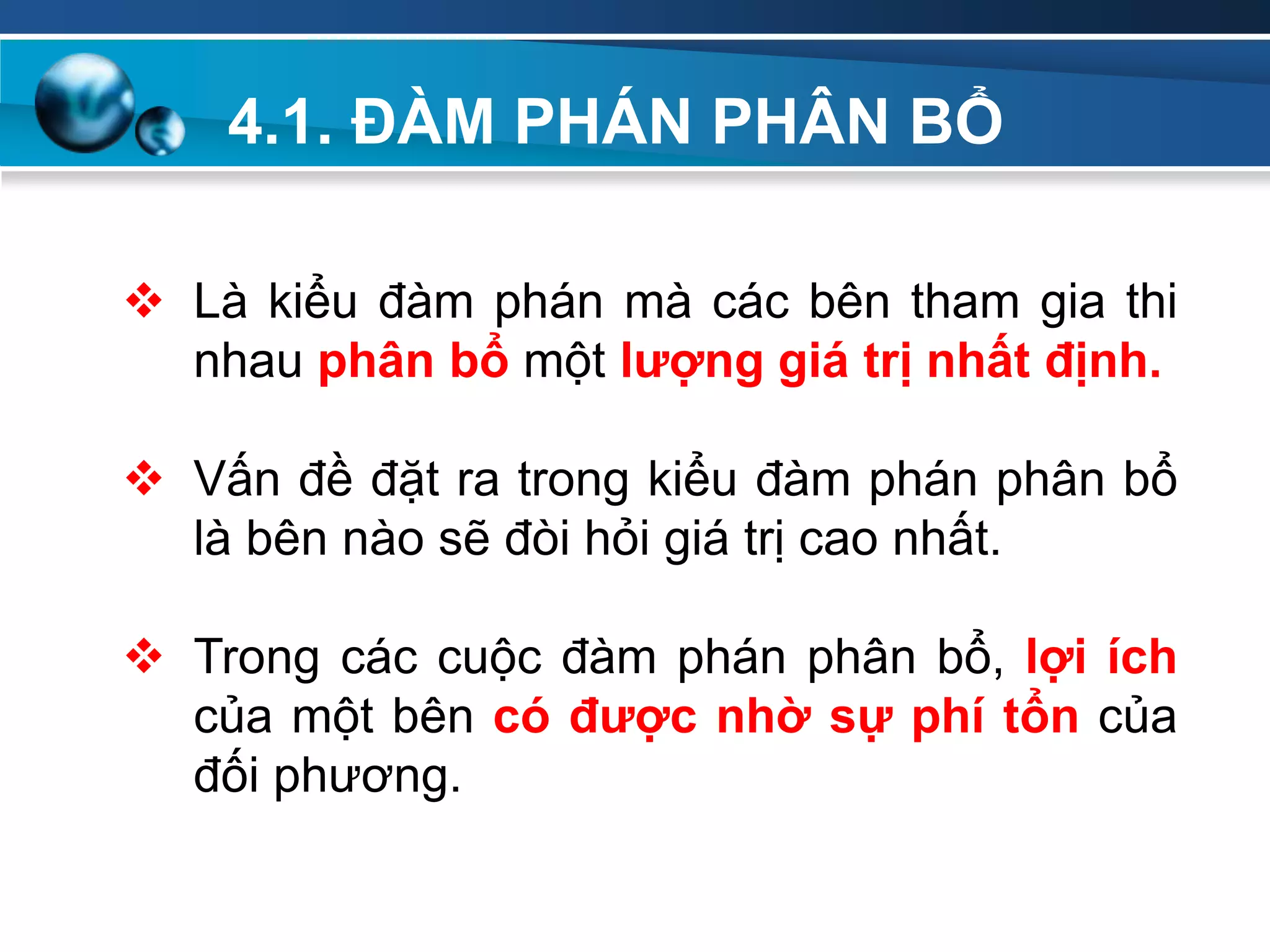 4.1. ĐÀM PHÁN PHÂN BỔ
Add
Your
TextAdd
Your
Text
 Là kiểu đàm phán mà các bên tham gia thi
nhau phân bổ một lƣợng giá trị nhất định.
 Vấn đề đặt ra trong kiểu đàm phán phân bổ
là bên nào sẽ đòi hỏi giá trị cao nhất.
 Trong các cuộc đàm phán phân bổ, lợi ích
của một bên có đƣợc nhờ sự phí tổn của
đối phương.
 