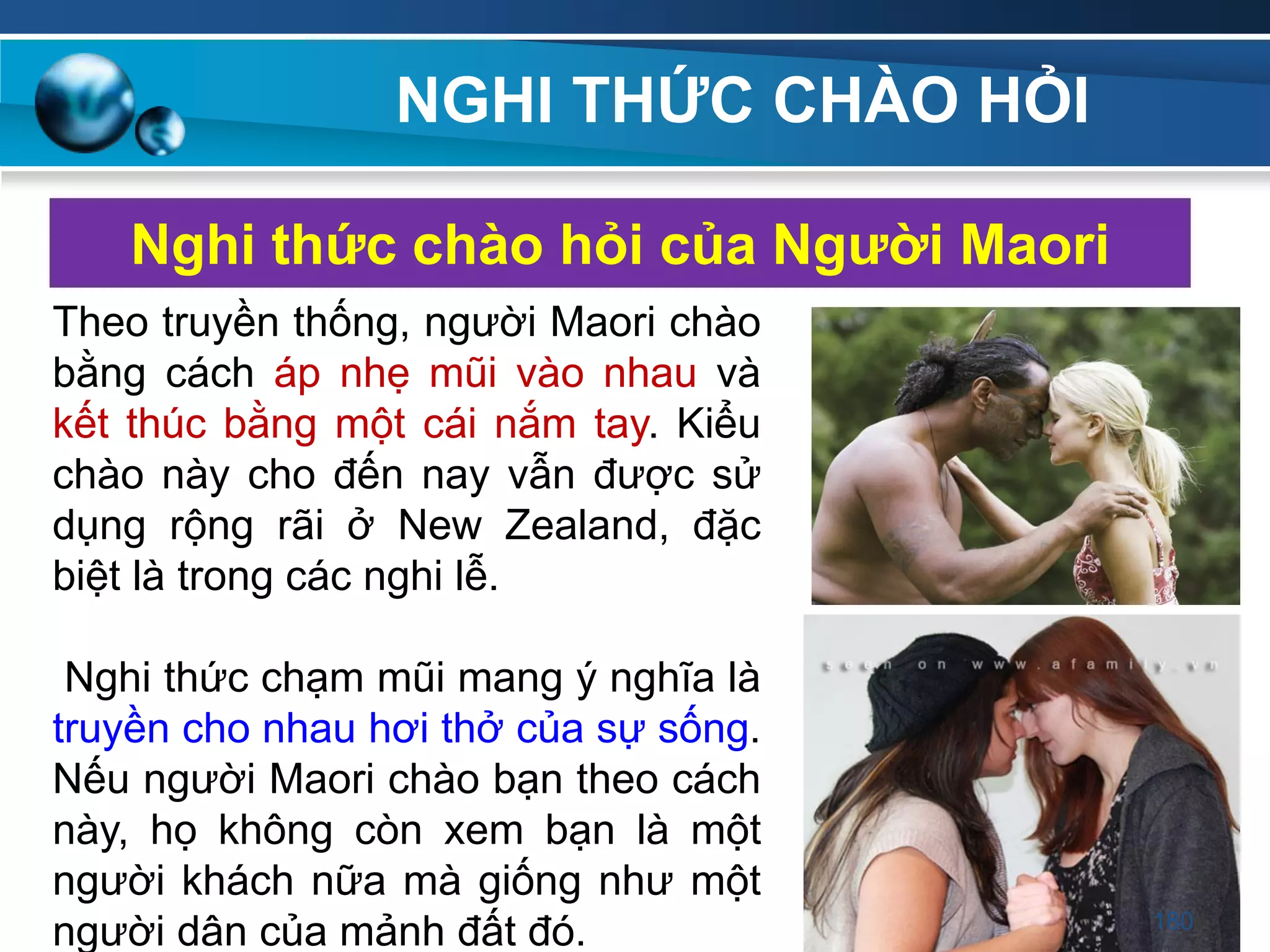 NGHI THỨC CHÀO HỎI
Nghi thức chào hỏi của Ngƣời Maori
Theo truyền thống, người Maori chào
bằng cách áp nhẹ mũi vào nhau và
kết thúc bằng một cái nắm tay. Kiểu
chào này cho đến nay vẫn được sử
dụng rộng rãi ở New Zealand, đặc
biệt là trong các nghi lễ.
Nghi thức chạm mũi mang ý nghĩa là
truyền cho nhau hơi thở của sự sống.
Nếu người Maori chào bạn theo cách
này, họ không còn xem bạn là một
người khách nữa mà giống như một
người dân của mảnh đất đó. 180
 