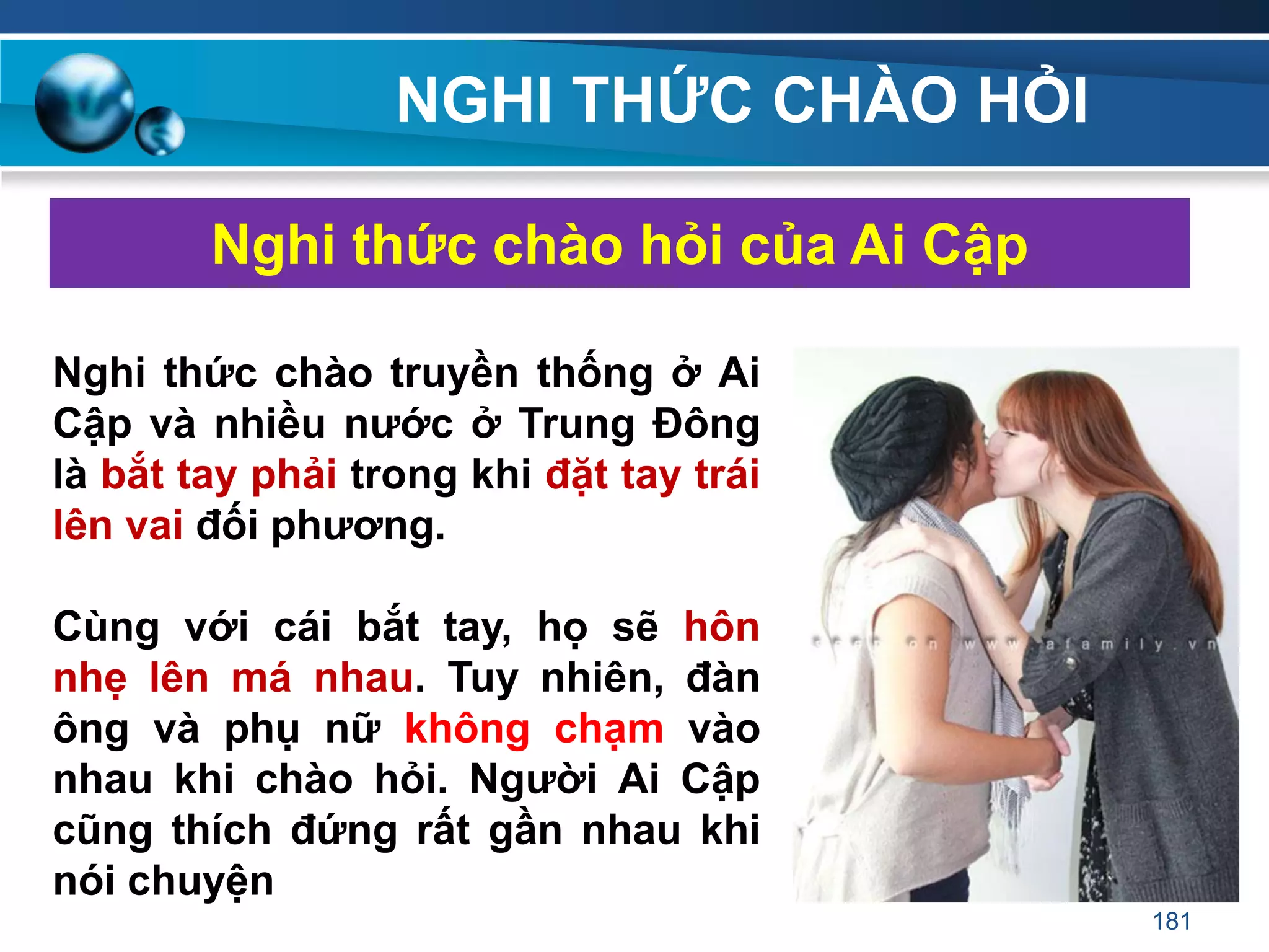 NGHI THỨC CHÀO HỎI
Nghi thức chào hỏi của Ai Cập
Nghi thức chào truyền thống ở Ai
Cập và nhiều nƣớc ở Trung Đông
là bắt tay phải trong khi đặt tay trái
lên vai đối phƣơng.
Cùng với cái bắt tay, họ sẽ hôn
nhẹ lên má nhau. Tuy nhiên, đàn
ông và phụ nữ không chạm vào
nhau khi chào hỏi. Ngƣời Ai Cập
cũng thích đứng rất gần nhau khi
nói chuyện
181
 