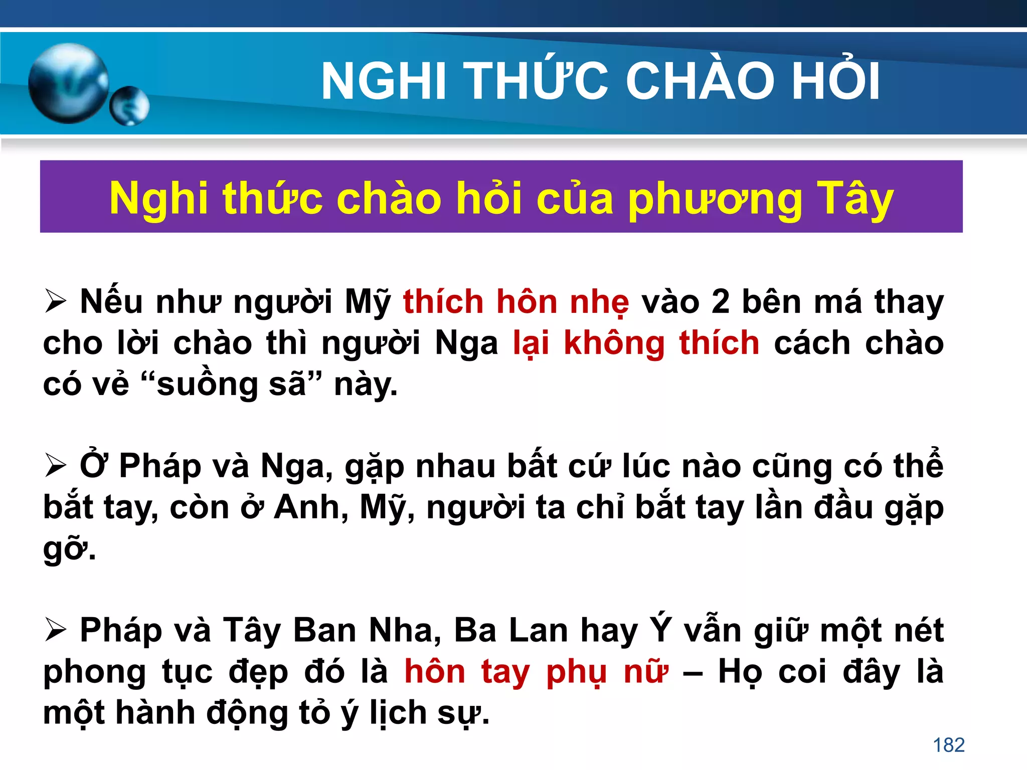 NGHI THỨC CHÀO HỎI
Nghi thức chào hỏi của phƣơng Tây
 Nếu nhƣ ngƣời Mỹ thích hôn nhẹ vào 2 bên má thay
cho lời chào thì ngƣời Nga lại không thích cách chào
có vẻ “suồng sã” này.
 Ở Pháp và Nga, gặp nhau bất cứ lúc nào cũng có thể
bắt tay, còn ở Anh, Mỹ, ngƣời ta chỉ bắt tay lần đầu gặp
gỡ.
 Pháp và Tây Ban Nha, Ba Lan hay Ý vẫn giữ một nét
phong tục đẹp đó là hôn tay phụ nữ – Họ coi đây là
một hành động tỏ ý lịch sự.
182
 