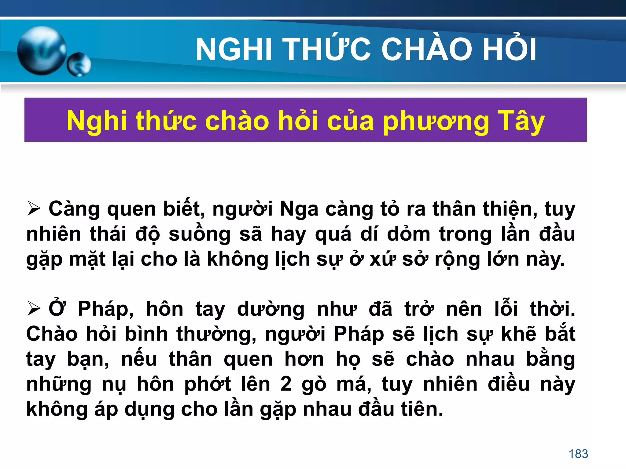 NGHI THỨC CHÀO HỎI
Nghi thức chào hỏi của phƣơng Tây
 Càng quen biết, ngƣời Nga càng tỏ ra thân thiện, tuy
nhiên thái độ suồng sã hay quá dí dỏm trong lần đầu
gặp mặt lại cho là không lịch sự ở xứ sở rộng lớn này.
 Ở Pháp, hôn tay dƣờng nhƣ đã trở nên lỗi thời.
Chào hỏi bình thƣờng, ngƣời Pháp sẽ lịch sự khẽ bắt
tay bạn, nếu thân quen hơn họ sẽ chào nhau bằng
những nụ hôn phớt lên 2 gò má, tuy nhiên điều này
không áp dụng cho lần gặp nhau đầu tiên.
183
 