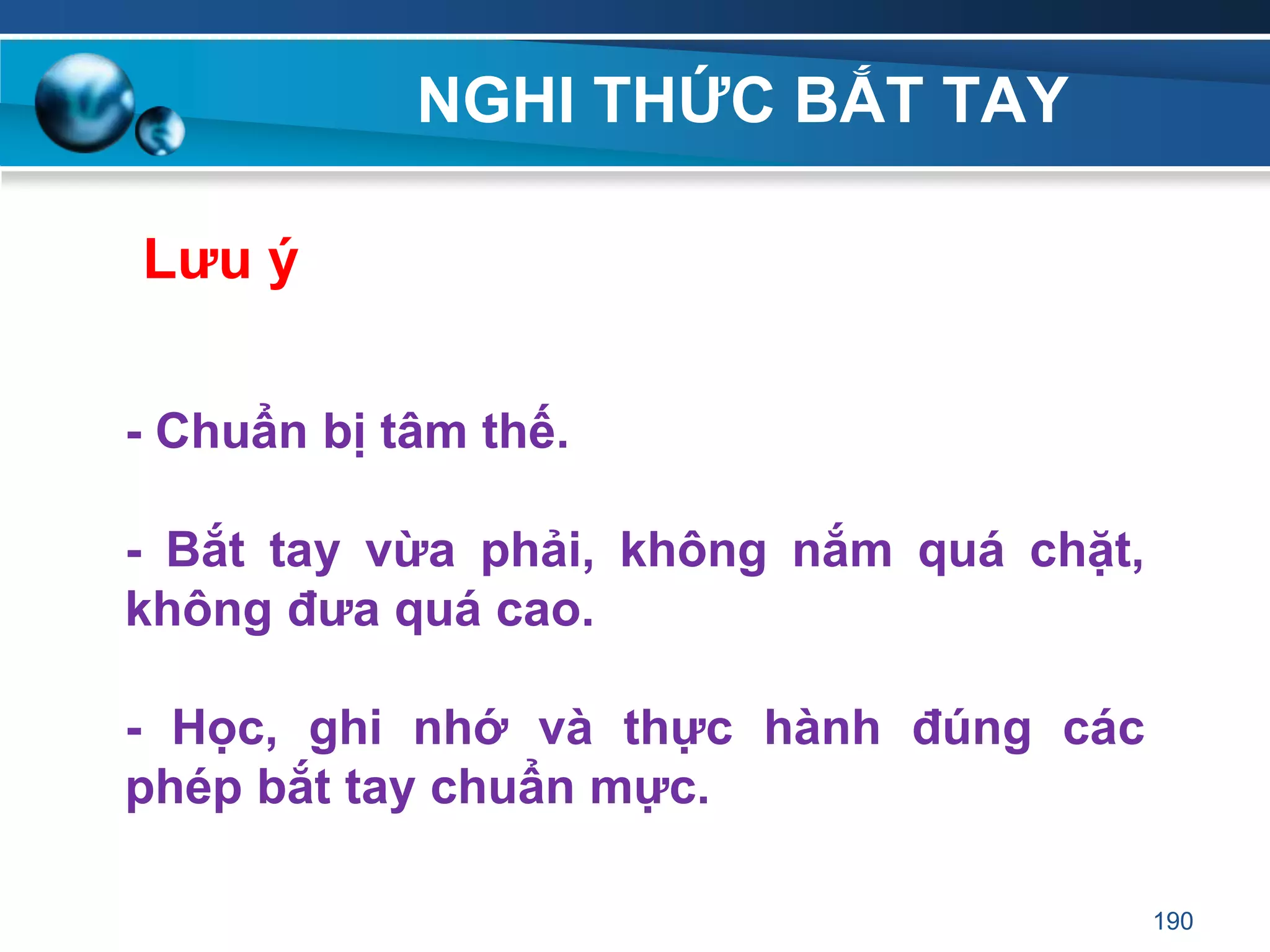 NGHI THỨC BẮT TAY
190
Lƣu ý
- Chuẩn bị tâm thế.
- Bắt tay vừa phải, không nắm quá chặt,
không đƣa quá cao.
- Học, ghi nhớ và thực hành đúng các
phép bắt tay chuẩn mực.
 