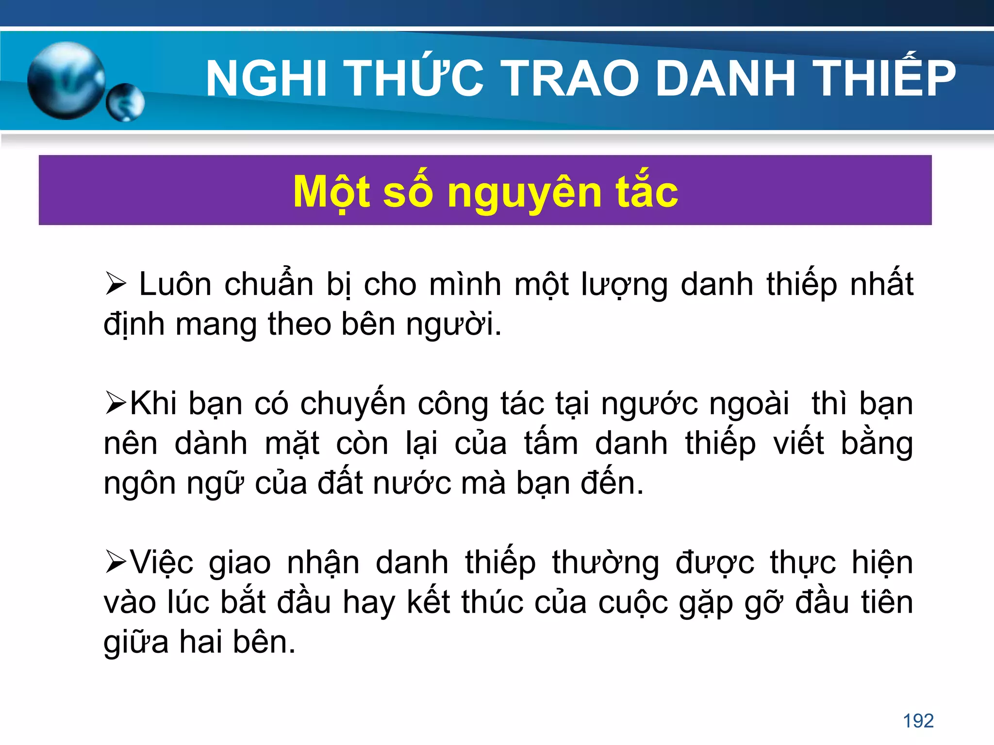 NGHI THỨC TRAO DANH THIẾP
 Luôn chuẩn bị cho mình một lượng danh thiếp nhất
định mang theo bên người.
Khi bạn có chuyến công tác tại ngước ngoài thì bạn
nên dành mặt còn lại của tấm danh thiếp viết bằng
ngôn ngữ của đất nước mà bạn đến.
Việc giao nhận danh thiếp thường được thực hiện
vào lúc bắt đầu hay kết thúc của cuộc gặp gỡ đầu tiên
giữa hai bên.
Một số nguyên tắc
192
 