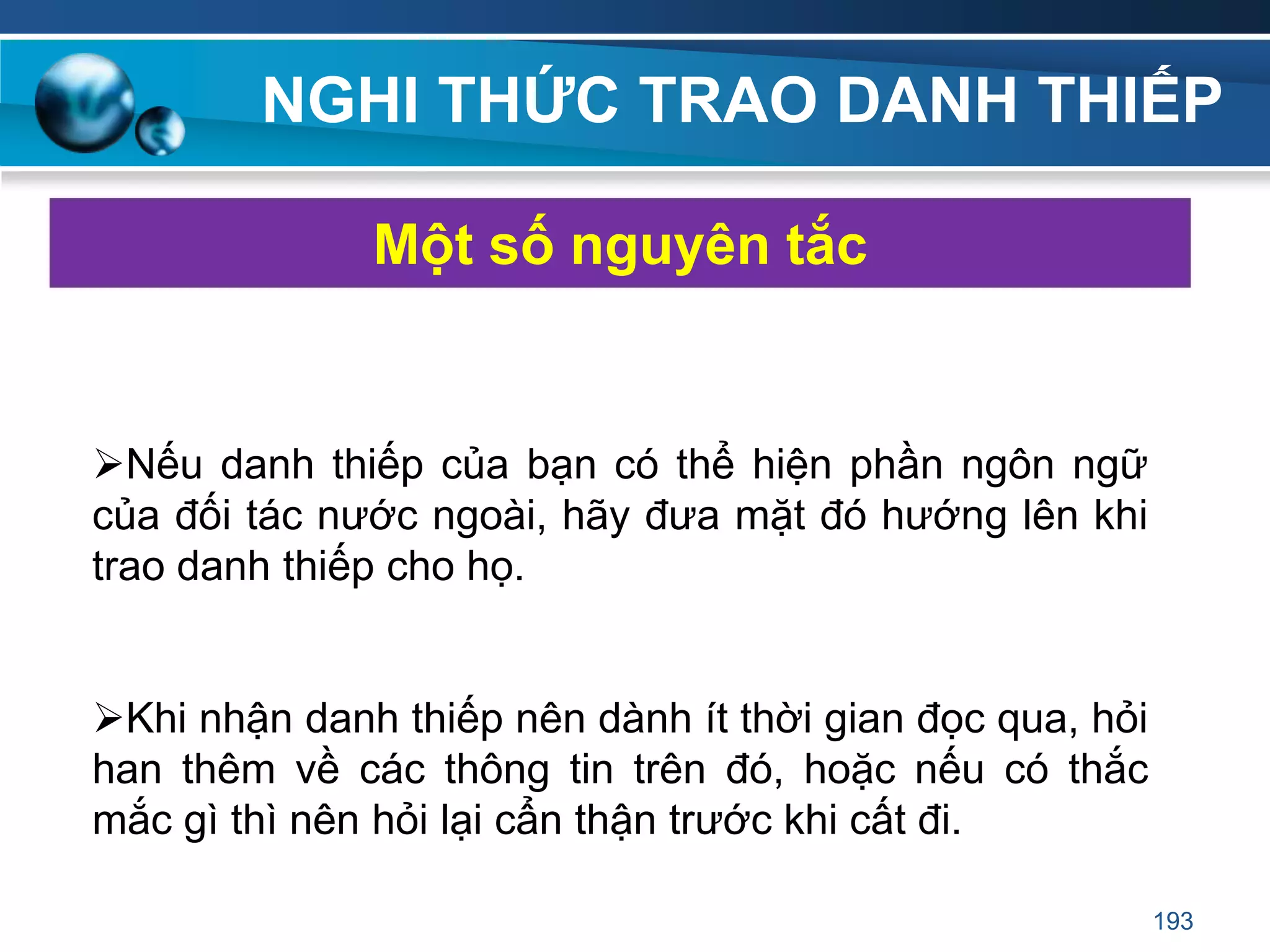 NGHI THỨC TRAO DANH THIẾP
Nếu danh thiếp của bạn có thể hiện phần ngôn ngữ
của đối tác nước ngoài, hãy đưa mặt đó hướng lên khi
trao danh thiếp cho họ.
Khi nhận danh thiếp nên dành ít thời gian đọc qua, hỏi
han thêm về các thông tin trên đó, hoặc nếu có thắc
mắc gì thì nên hỏi lại cẩn thận trước khi cất đi.
Một số nguyên tắc
193
 