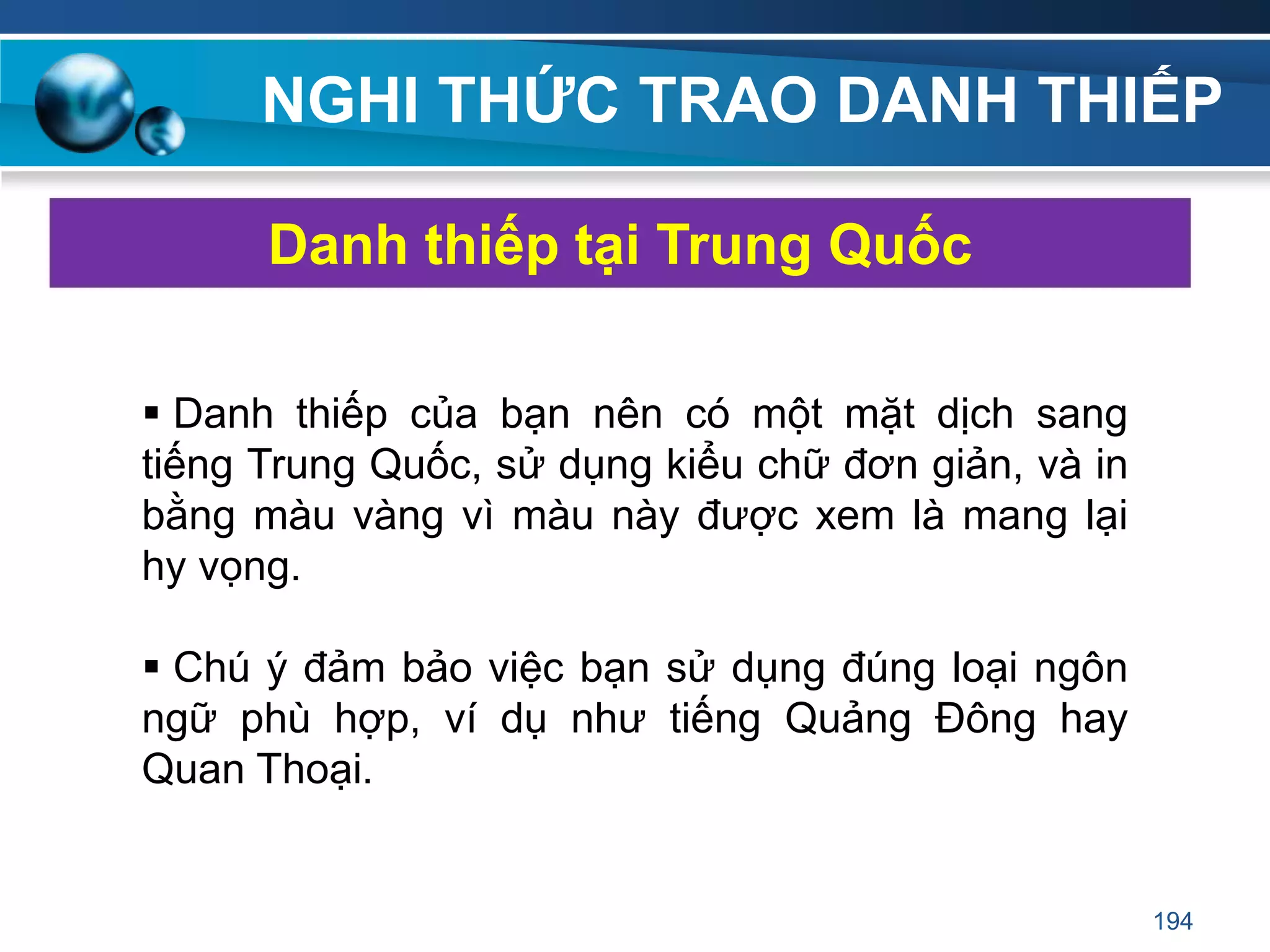 NGHI THỨC TRAO DANH THIẾP
 Danh thiếp của bạn nên có một mặt dịch sang
tiếng Trung Quốc, sử dụng kiểu chữ đơn giản, và in
bằng màu vàng vì màu này được xem là mang lại
hy vọng.
 Chú ý đảm bảo việc bạn sử dụng đúng loại ngôn
ngữ phù hợp, ví dụ như tiếng Quảng Đông hay
Quan Thoại.
Danh thiếp tại Trung Quốc
194
 