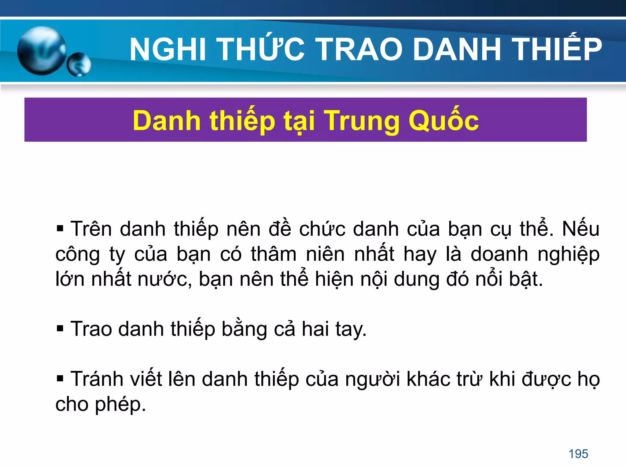 NGHI THỨC TRAO DANH THIẾP
 Trên danh thiếp nên đề chức danh của bạn cụ thể. Nếu
công ty của bạn có thâm niên nhất hay là doanh nghiệp
lớn nhất nước, bạn nên thể hiện nội dung đó nổi bật.
 Trao danh thiếp bằng cả hai tay.
 Tránh viết lên danh thiếp của người khác trừ khi được họ
cho phép.
Danh thiếp tại Trung Quốc
195
 