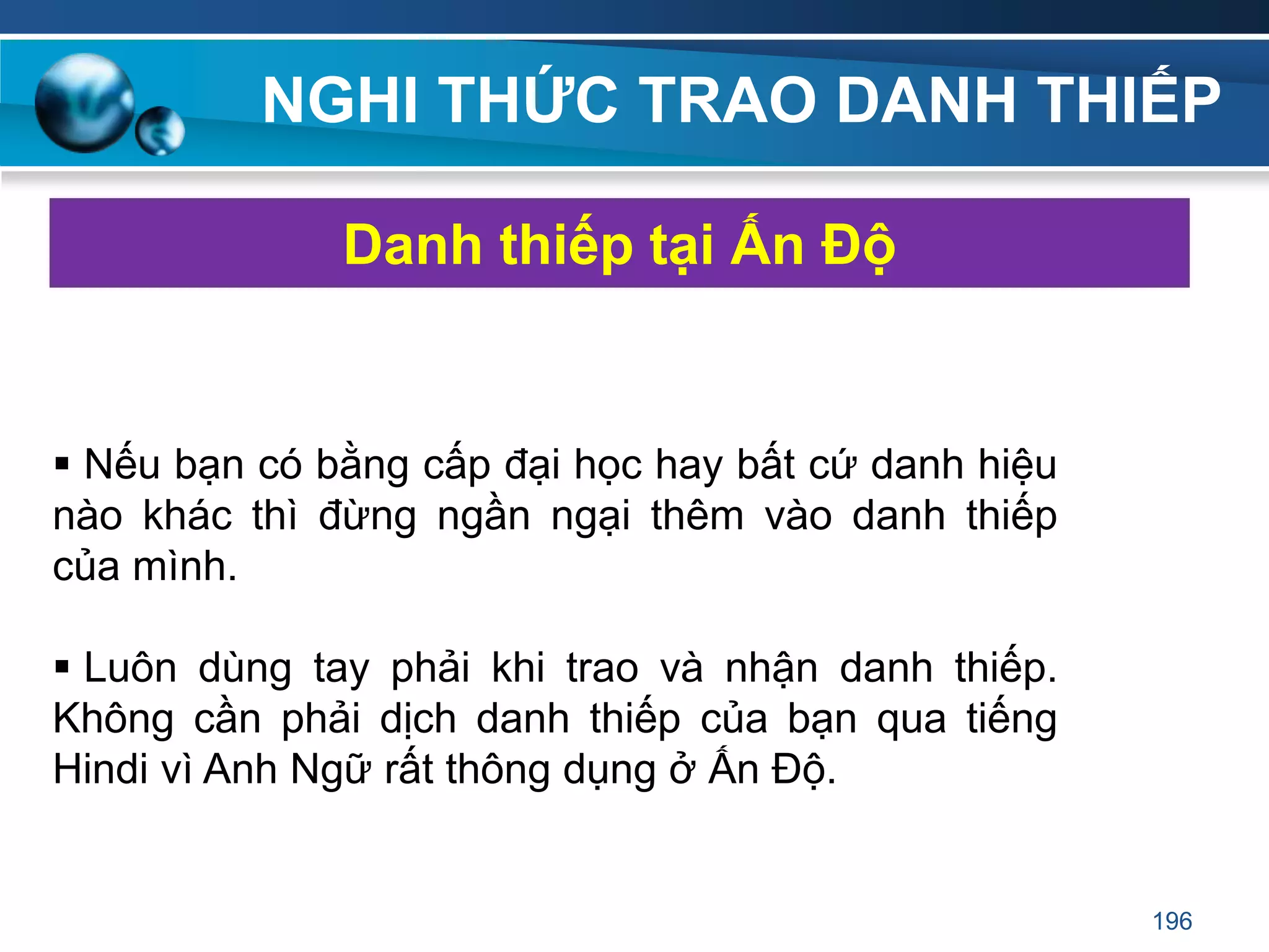 NGHI THỨC TRAO DANH THIẾP
 Nếu bạn có bằng cấp đại học hay bất cứ danh hiệu
nào khác thì đừng ngần ngại thêm vào danh thiếp
của mình.
 Luôn dùng tay phải khi trao và nhận danh thiếp.
Không cần phải dịch danh thiếp của bạn qua tiếng
Hindi vì Anh Ngữ rất thông dụng ở Ấn Độ.
Danh thiếp tại Ấn Độ
196
 