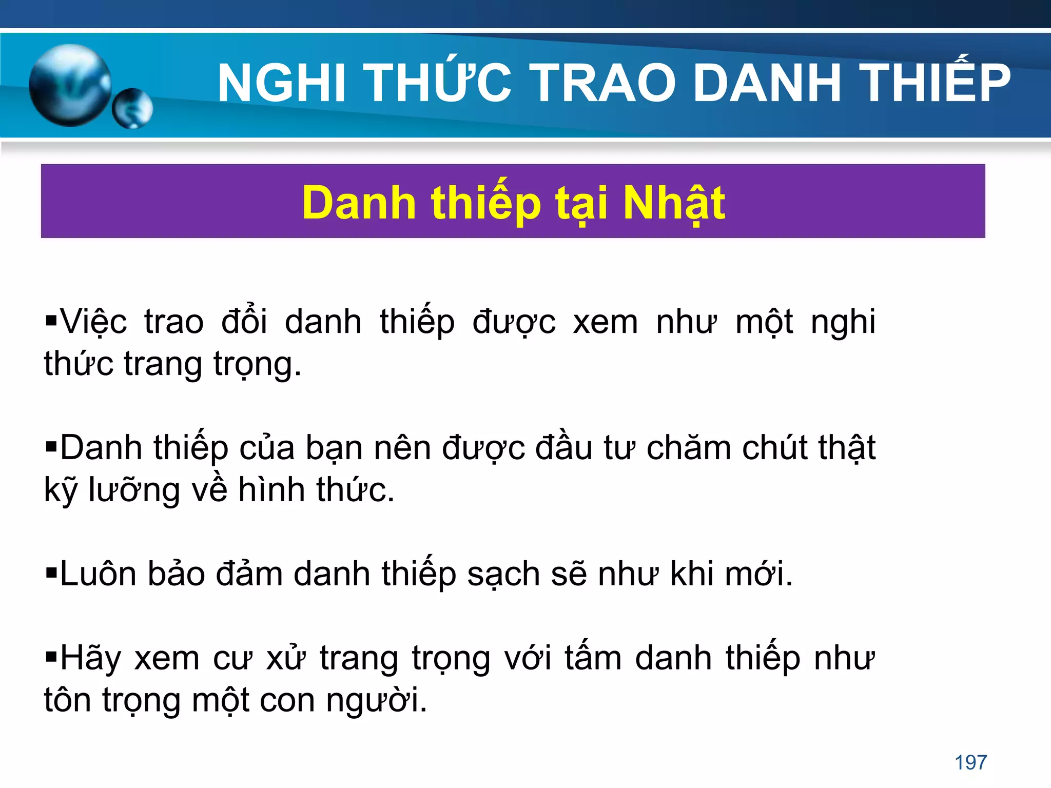 NGHI THỨC TRAO DANH THIẾP
Việc trao đổi danh thiếp được xem như một nghi
thức trang trọng.
Danh thiếp của bạn nên được đầu tư chăm chút thật
kỹ lưỡng về hình thức.
Luôn bảo đảm danh thiếp sạch sẽ như khi mới.
Hãy xem cư xử trang trọng với tấm danh thiếp như
tôn trọng một con người.
Danh thiếp tại Nhật
197
 