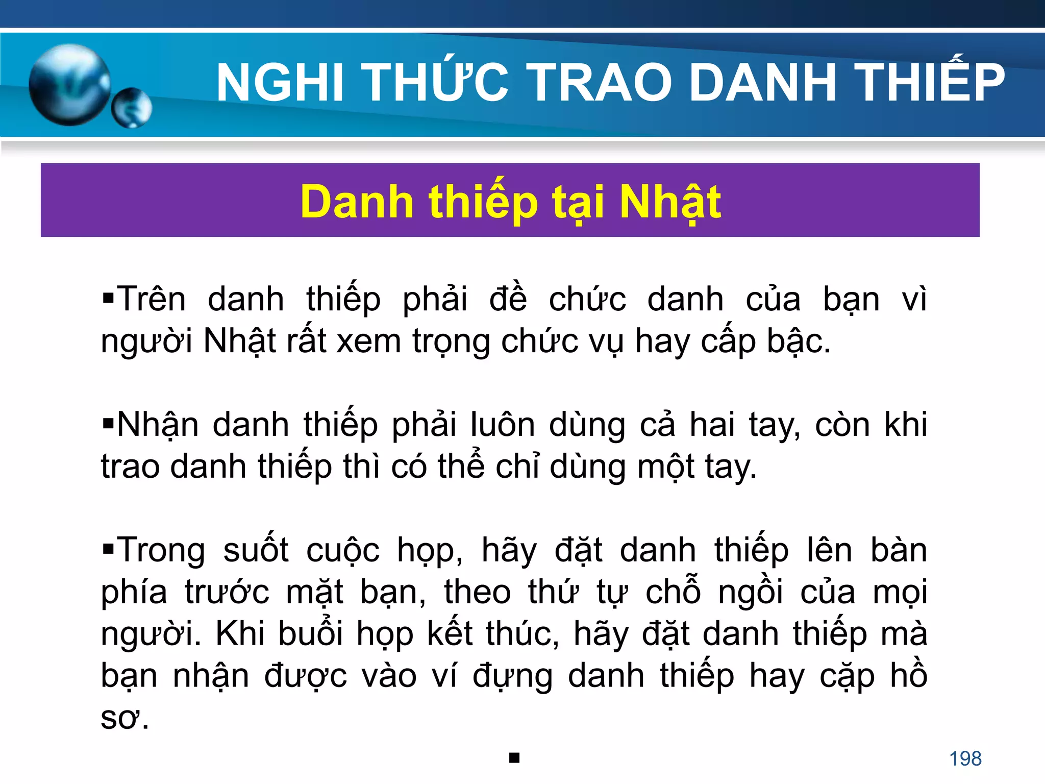NGHI THỨC TRAO DANH THIẾP
Trên danh thiếp phải đề chức danh của bạn vì
người Nhật rất xem trọng chức vụ hay cấp bậc.
Nhận danh thiếp phải luôn dùng cả hai tay, còn khi
trao danh thiếp thì có thể chỉ dùng một tay.
Trong suốt cuộc họp, hãy đặt danh thiếp lên bàn
phía trước mặt bạn, theo thứ tự chỗ ngồi của mọi
người. Khi buổi họp kết thúc, hãy đặt danh thiếp mà
bạn nhận được vào ví đựng danh thiếp hay cặp hồ
sơ.

Danh thiếp tại Nhật
198
 
