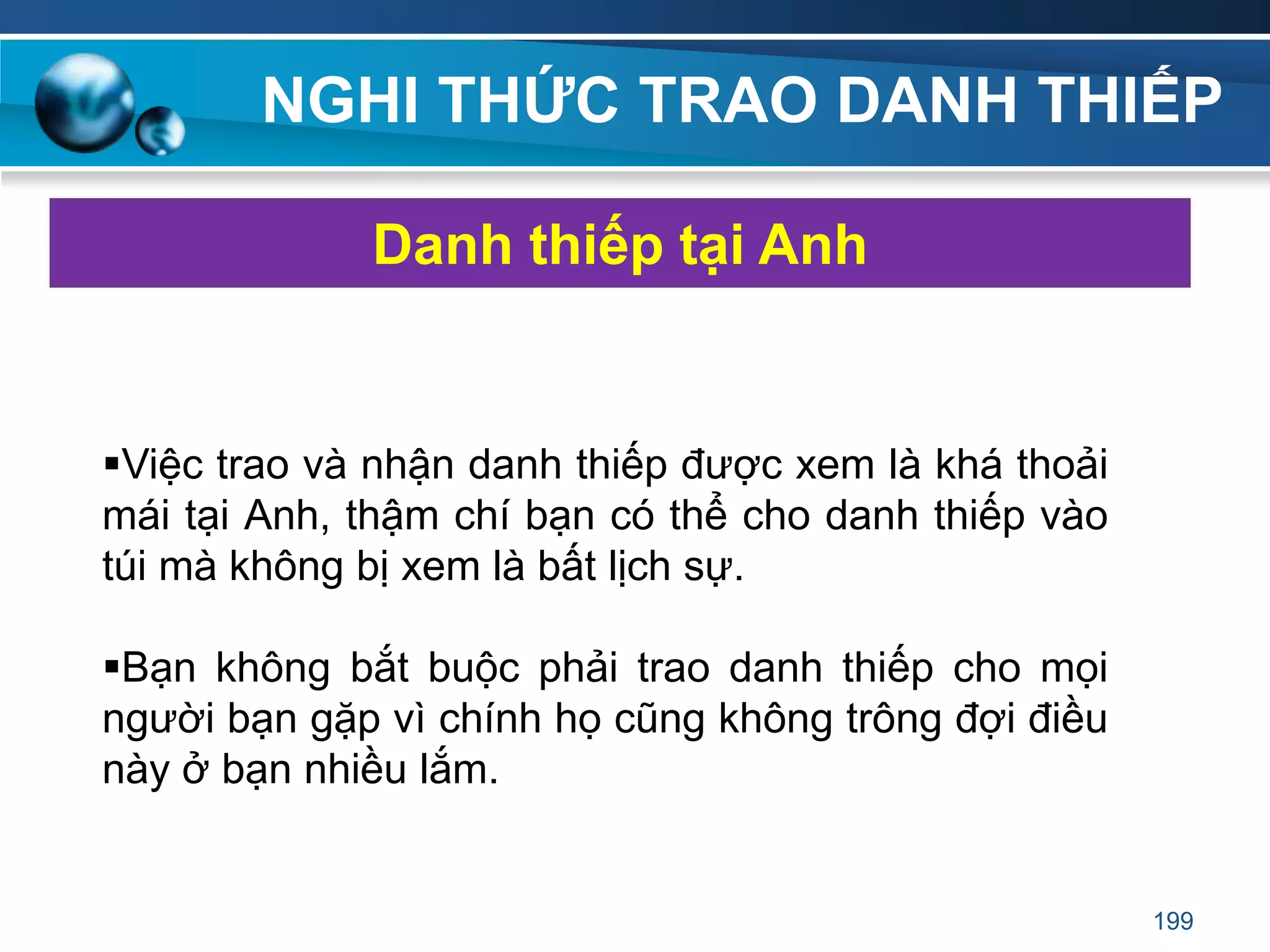 NGHI THỨC TRAO DANH THIẾP
Việc trao và nhận danh thiếp được xem là khá thoải
mái tại Anh, thậm chí bạn có thể cho danh thiếp vào
túi mà không bị xem là bất lịch sự.
Bạn không bắt buộc phải trao danh thiếp cho mọi
người bạn gặp vì chính họ cũng không trông đợi điều
này ở bạn nhiều lắm.
Danh thiếp tại Anh
199
 