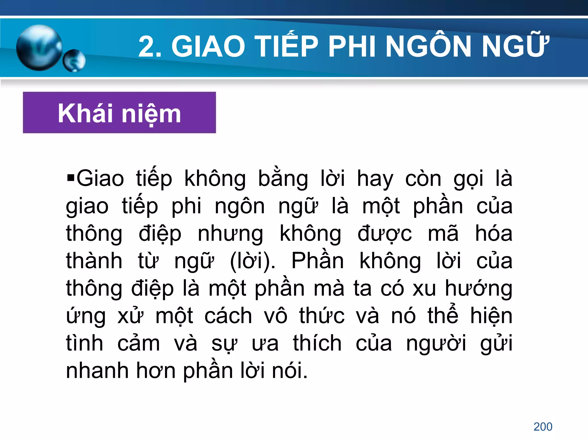 2. GIAO TIẾP PHI NGÔN NGỮ
Khái niệm
Giao tiếp không bằng lời hay còn gọi là
giao tiếp phi ngôn ngữ là một phần của
thông điệp nhưng không được mã hóa
thành từ ngữ (lời). Phần không lời của
thông điệp là một phần mà ta có xu hướng
ứng xử một cách vô thức và nó thể hiện
tình cảm và sự ưa thích của người gửi
nhanh hơn phần lời nói.
200
 