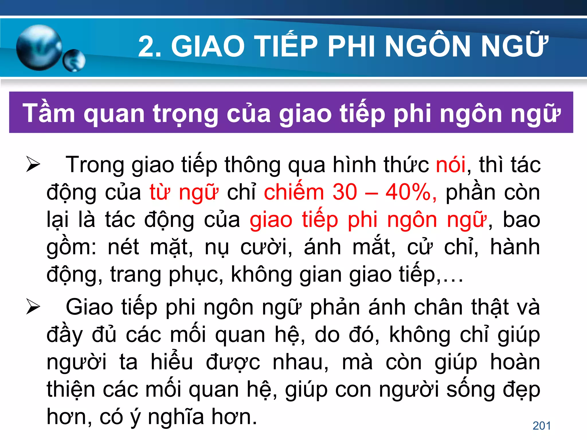 2. GIAO TIẾP PHI NGÔN NGỮ
Tầm quan trọng của giao tiếp phi ngôn ngữ
 Trong giao tiếp thông qua hình thức nói, thì tác
động của từ ngữ chỉ chiếm 30 – 40%, phần còn
lại là tác động của giao tiếp phi ngôn ngữ, bao
gồm: nét mặt, nụ cười, ánh mắt, cử chỉ, hành
động, trang phục, không gian giao tiếp,…
 Giao tiếp phi ngôn ngữ phản ánh chân thật và
đầy đủ các mối quan hệ, do đó, không chỉ giúp
người ta hiểu được nhau, mà còn giúp hoàn
thiện các mối quan hệ, giúp con người sống đẹp
hơn, có ý nghĩa hơn. 201
 